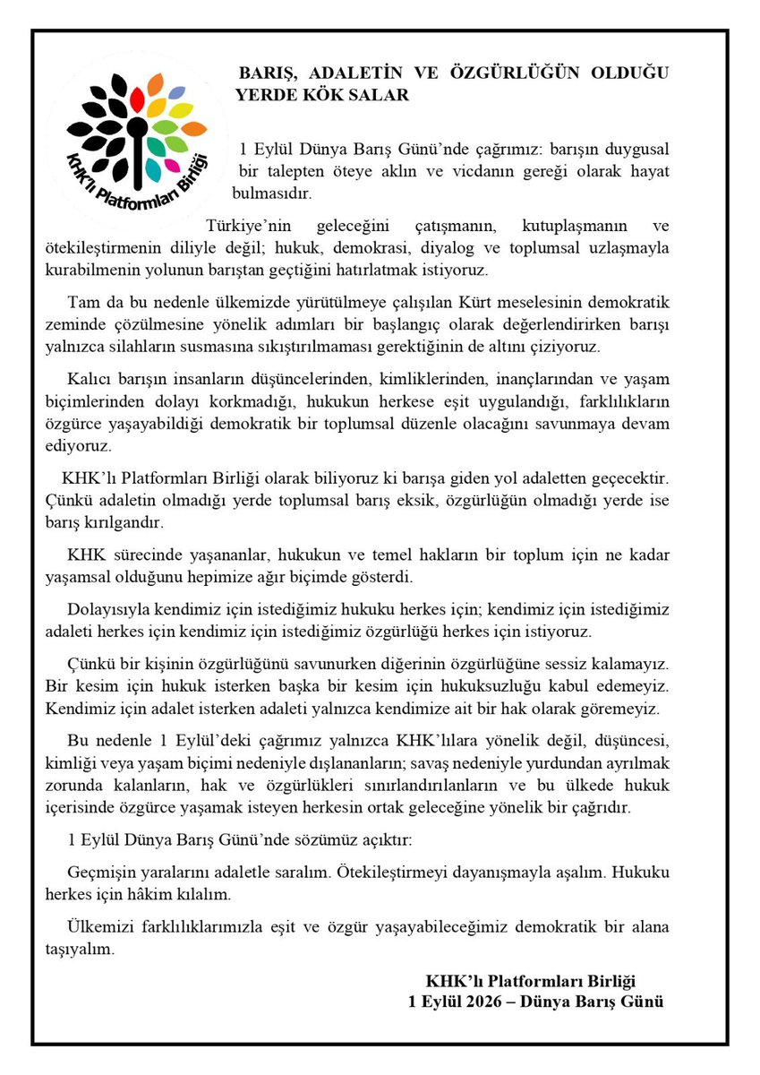 PlatformKHK's tweet photo. Barış, yalnızca silahların susması değil, adaletin, hukukun ve özgürlüğün herkes için güvence altına alınmasıdır.

Geçmişin yaralarını adaletle sarmadan, farklılıklarımızla eşit ve özgürce yaşayabileceğimiz demokratik bir düzen kurmadan, kalıcı barıştan söz etmek mümkün değildir.

KHK’lı Platformları Birliği olarak kendimiz için istediğimiz hukuku, adaleti ve özgürlüğü herkes için istiyoruz. Çünkü birimizin hakkına yönelik sessizlik, hepimizin ortak geleceğini zayıflatır.

1 Eylül Dünya Barış Günü’nde çağrımız nettir: Ötekileştirmeyi dayanışmayla aşalım, hukuku herkes için hakim kılalım, barışı adaletle büyütelim.

#DünyaBarışGünü #BarışAdaletVeÖzgürlük