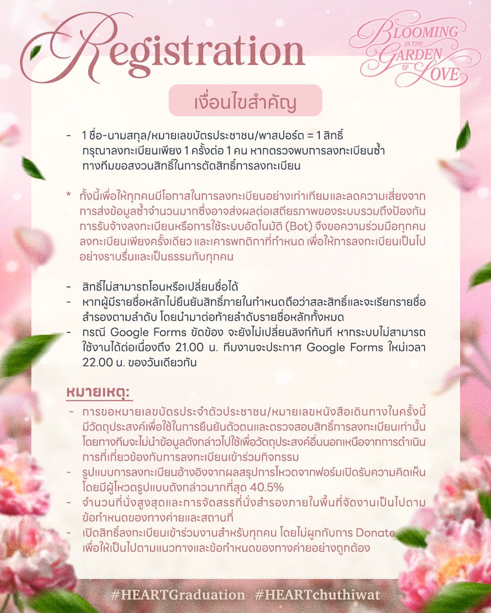 HeartspaceTH's tweet photo. — #HEARTchuthiwat
#HEARTGraduation 🎓✨

รายละเอียดและเงื่อนไขสำคัญในการลงทะเบียนเข้าร่วมงาน #HEARTGraduation 
🌷 𝙱𝚕𝚘𝚘𝚖𝚒𝚗𝚐 𝚒𝚗 𝚝𝚑𝚎 𝙶𝚊𝚛𝚍𝚎𝚗 𝚘𝚏 𝙻𝚘𝚟𝚎 🌷
“เบ่งบานและเติบโตในสวนที่เต็มไปด้วยความรัก”

สวนแห่งความรักกำลังรอต้อนรับทุกคนอยู่นะคะ 
ก่อนลงทะเบียนในวันที่ 3 กันยายน 2026 นี้ อย่าลืมแวะมาอ่านรายละเอียด ขั้นตอนการลงทะเบียนและเงื่อนไขสำคัญให้ครบถ้วน เพื่อให้การลงทะเบียนเป็นไปอย่างราบรื่นและเป็นธรรมสำหรับทุกคนค่ะ 🫶🏻

[หมายเหตุ]
แจ้งเปลี่ยนแปลงรูปแบบการลงทะเบียน

จากเดิมที่ทางทีมกำหนดให้แบ่งการลงทะเบียนออกเป็น 2 ฟอร์ม เพื่อช่วยกระจาย Traffic และลดความเสี่ยงจากการที่ระบบอาจขัดข้องเมื่อมีผู้เข้าใช้งานพร้อมกันเป็นจำนวนมาก

เพื่อให้ การจัดลำดับผู้ลงทะเบียนมีความชัดเจน แม่นยำ และใช้เกณฑ์เดียวกันในการพิจารณา ทางทีมจึงขอประกาศปรับรูปแบบการลงทะเบียนเป็น Google Forms เพียง 1 ฟอร์ม

การลงทะเบียนจะยังคงเป็นรูปแบบ First Come, First Served โดยผู้ลงทะเบียนจะได้รับลำดับสิทธิ์ตาม วันและเวลาที่ส่งแบบฟอร์มสำเร็จ (Timestamp) ซึ่งจะยึดตามข้อมูลที่ปรากฏในระบบหลังบ้านของ Google Forms ของทีมงานเท่านั้น

*หมายเหตุเกี่ยวกับกรณีระบบขัดข้อง
เนื่องจากการเปิดลงทะเบียนผ่าน Google Forms เพียงฟอร์มเดียว อาจมีความเสี่ยงที่ระบบจะขัดข้องจากจำนวนผู้เข้าใช้งานพร้อมกันเป็นจำนวนมาก

ในกรณีที่ Google Forms เกิดปัญหาหรือไม่สามารถเข้าใช้งานได้ ทางทีม จะยังไม่มีการเปลี่ยนลิงก์ลงทะเบียนทันที

หากระบบยังไม่สามารถกลับมาใช้งานได้ตามปกติ จนถึงเวลา 21.00 น. ทางทีมจะยุติการลงทะเบียนผ่านฟอร์มเดิม และประกาศ Google Forms สำรองสำหรับการลงทะเบียนใหม่ในเวลา 22.00 น. ของวันเดียวกัน

โดยหลักการพิจารณาลำดับ จะยึดลำดับรายชื่อจากฟอร์มหลักเป็นอันดับแรกก่อน และตามด้วยลำดับรายชื่อที่ลงทะเบียนผ่านฟอร์มสำรองตามเวลาที่ส่งแบบฟอร์มสำเร็จ

สำหรับรายละเอียดและข้อมูลที่ต้องกรอกภายในแบบฟอร์ม ทางทีมขออนุญาตสงวนการเปิดเผยรายละเอียดไว้จนถึงเวลาเปิดลงทะเบียน เพื่อรักษาความเป็นธรรมและคุณภาพของกระบวนการลงทะเบียน รวมถึงลดโอกาสในการเตรียมระบบอัตโนมัติ (Bot) หรือการรับจ้างลงทะเบียนล่วงหน้า ซึ่งอาจทำให้ผู้ลงทะเบียนทั่วไปเสียเปรียบค่ะ

ในส่วนของระเบียบและข้อควรทราบในเข้าร่วมงาน ทางทีมงานจะประกาศอีกครั้งหลังได้รับการอนุมัติจากทางค่ายค่ะ

ขอขอบคุณทุกคนสำหรับความคิดเห็น ความเข้าใจและความร่วมมือ เพื่อให้การลงทะเบียนเป็นไปอย่างชัดเจนและเป็นธรรมกับทุกคนนะคะ 🩷

แล้วมาพบกับฮาร์ท ณ สวนที่เต็มไปด้วยความรักจากทุกคนด้วยกันเยอะ ๆ นะคะ 🙇🏻‍♀️🫶🏻

📅 17 September 2026
⏰ 4PM
📍 CentralwOrld PULSE #centralwOrld

#BUSbecauseofyouishine
