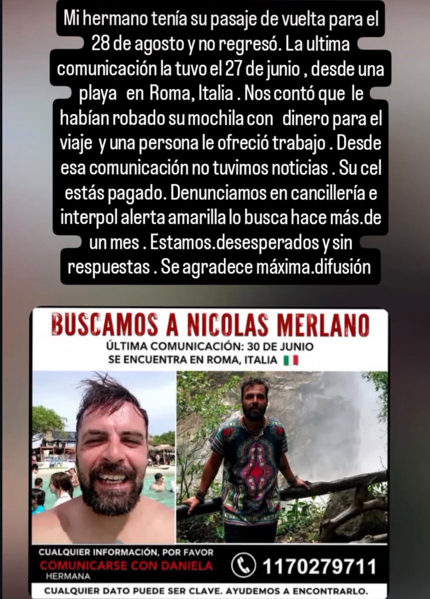 AgenciaElVigia's tweet photo. 🚨 BUSCAN A UN ARGENTINO DESAPARECIDO EN ITALIA: SU FAMILIA PIDE AYUDA PARA ENCONTRARLO

🇮🇹 La familia de Nicolás Merlano lanzó un pedido urgente de difusión para intentar localizarlo luego de perder contacto con él mientras se encontraba en Roma, Italia.

Según relató su hermana, Nicolás tenía previsto regresar el 28 de agosto, pero no volvió y su teléfono permanece apagado.

📱 La familia señala que la última comunicación fue a fines de junio, cuando Nicolás contó que se encontraba en una playa de Roma y que le habían robado una mochila con dinero destinado al viaje. También habría comentado que una persona le había ofrecido trabajo.

Desde entonces, aseguran que no volvieron a tener noticias suyas.

🔎 Sus familiares indicaron que realizaron gestiones ante Cancillería y que Interpol habría emitido una alerta amarilla para colaborar con su localización.

⚠️ Hay una diferencia en las fechas difundidas: el mensaje familiar menciona como última comunicación el 27 de junio, mientras que el afiche indica el 30 de junio. Ese dato deberá ser precisado oficialmente.

🙏 La familia pide máxima difusión y solicita que cualquier persona que pueda aportar información se comunique con Daniela, hermana de Nicolás, al 11 7027-9711.

#NicolásMerlano, #PersonasBuscadas, #Italia, #Roma, #Argentina, #Interpol, #AgenciaElVigía