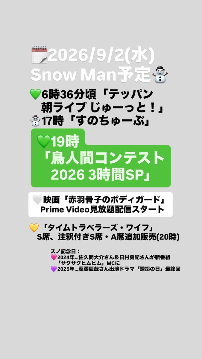 asu_media's tweet photo. 🗓️2026/9/2(水)Snow Man予定⛄️

💚6時36分頃「テッパン朝ライブ じゅーっと！」
⛄️17時「すのちゅーぶ」
💚19時「鳥人間コンテスト2026 3時間SP」

🤍映画「赤羽骨子のボディガード」
Prime Video見放題配信スタート
💛「タイムトラベラーズ・ワイフ」
S席、注釈付きS席・A席追加販売(20時)

スノ記念日：
🩷2024年…佐久間大介さん＆日村勇紀さんが新番組「サクサクヒムヒム」MCに
💜2025年…深澤辰哉さん出演ドラマ「誘拐の日」最終回

▼2026年9月スノ予定
https://t.co/upw3lwtiP1
最新情報は随時更新中💡

⛄️
#SnowMan #深澤辰哉 #佐久間大介 #渡辺翔太 #宮舘涼太 #岩本照 #阿部亮平 #向井康二 #目黒蓮 #ラウール #スノまとめ #スノ予定