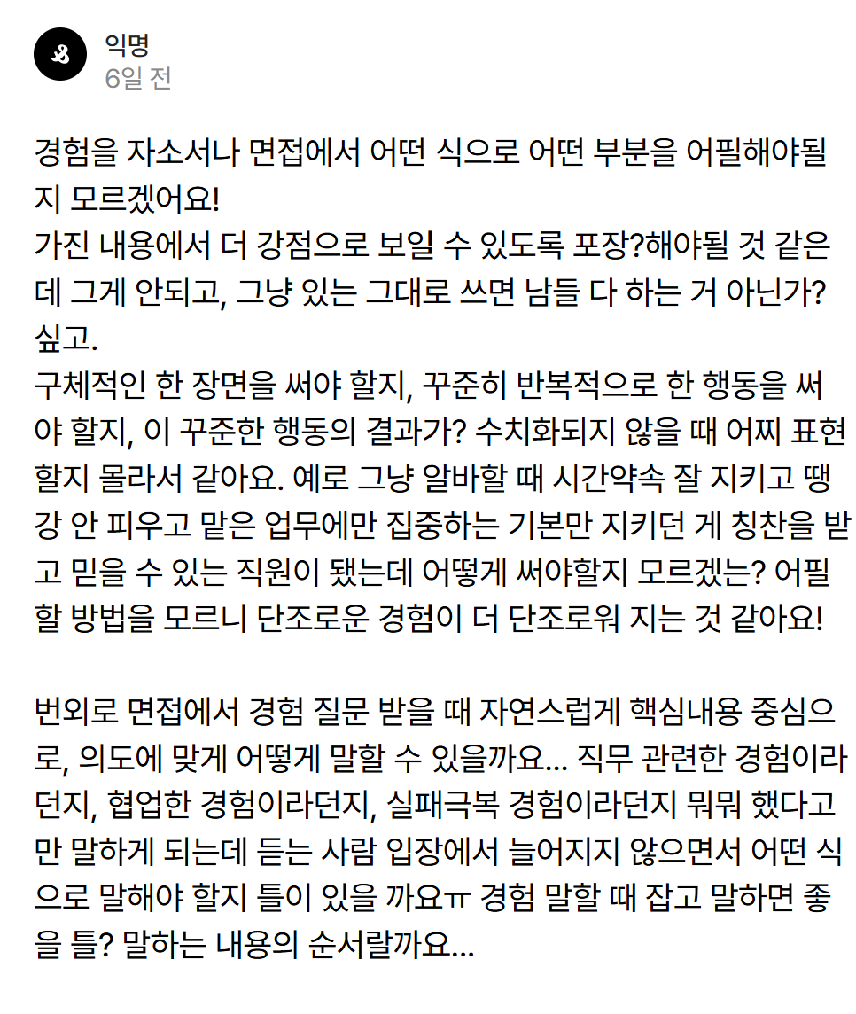 LongSTShort's tweet photo. <경험정리 FAQ>

얘들아 이건 거진 정답지다 저장해놓고 따라하렴

헬로스핀깅!
구체적으로 알려줘서 감사합니다.

1. 구체적인 한 장면 써도 되고, 꾸준히 반복적으로 한 행동을 써도 됩니다. 목적은, 내가 어떤 사람임을 "보여"주는것입니다. (단순히 "저는 협업 능력이 좋습니다" 하고 "말만" 하는것이 아니라)
2. 행동의 "결과"가 수치화되지 않아도 됩니다. 아직 대학생들이 뭔 수치화된 성과가 있다고.. 누가 수치화 독을 풀었는지 모르겠네요. 
3. 그러나 "행동"은 수치화가 되는게 좋습니다. 왜냐면 "열심히 영어공부를 했습니다"랑, "8개월간 하루 평균 1시간씩 매일 영어공부를 했고, 교재 3개와 모의고사 30번을 풀었습니다"는 아예 정보값이 다르기 때문입니다.
4. "알바할때 시간약속 잘 지키고 땡깡 안 피우고 맡은업무에만 집중하고 기본만 잘 지켜도 칭찬받고 믿을 수 있는 직원이 됐다" 를 그럼 구체적으로, 스핀깅의 캐릭터와 강점을 나타내는 방법으로 써볼까요? "알바를 하는 6개월간 지각을 한 번도 하지 않았고, 일평균 300명이 넘는 고객들과 하나하나 눈을 맞추고 반갑게 인사를 건넸습니다. 무언가를 '잘'하고 돋보이려 하기 전에, 내 몫을 철저히 하여 동료에게 폐끼치지 말자는 기본부터 지키려고 노력했습니다. 제 몫의 쓰레기비우기나 설거지도 한번도 놓치거나 모자라게 한 적 없었고, 제 뒷타임 알바동료에게 불만을 들은 적도 없습니다. 3개월차가 지나자 사장님이 따로 불러 "처음엔 조용해 보여서 걱정했는데 손님에게도 네가 인사 제일 잘하고, 너에게는 뭔갈 시키면 사고없이 실수없이 잘 해놓을거란 믿음이 생겨서 고맙고 든든하다" 라 칭찬을 해 주셨습니다.  

5. 마지막으로 경험을 "질문"에 맞게 대답하는 "틀"입니다.

직무역량 어필시 --> 1)해당 직무가 정확히 뭐하는건지 파악한다 2)그 직무를 잘하려면 무슨 역량이 필요한지 파악한다 3) 내 경험 중 그 역량을 어필할 수 있는 가장 가까운걸 찾아, 그 역량 코르셋에 자연스럽게 끼워맞춘다

인성 어필시 --> 마찬가지로 질문에 가장 가까운 경험을 찾아 어필합니다. 
저 똑같은 까페알바 이야기를 하더라도 "다른 사람과 협업했던 경험을 얘기해보세요"라고 하면, "저는 까페알바를 하면서, 협업에서 중요한건 우선 내 몫부터 팀원들에게 폐끼치지 않게 완수해 내는 것이라 느꼈습니다" 하고 앵글을 살짝 비틀어서 얘기해주면 됩니다. 
위 내용에서는 '기본기를 잘 지켰다' 라는 어떤 믿음직하고 기본이 된청년의 모습을 어필했다면, '협업'을 강조하고 싶거든 본인이 열심히 잘 한것들을 통해 어떻게 전체적인 가게운영에 본인이 도움이 되었고, 함께 일하는 알바 동료와 매니저가 본인덕에 편하게 일할 수 있었는지를 강조하면 됩니다. "다른사람과 함께 이 까페를 잘 운영하는것" 자체가 협업이니까요.