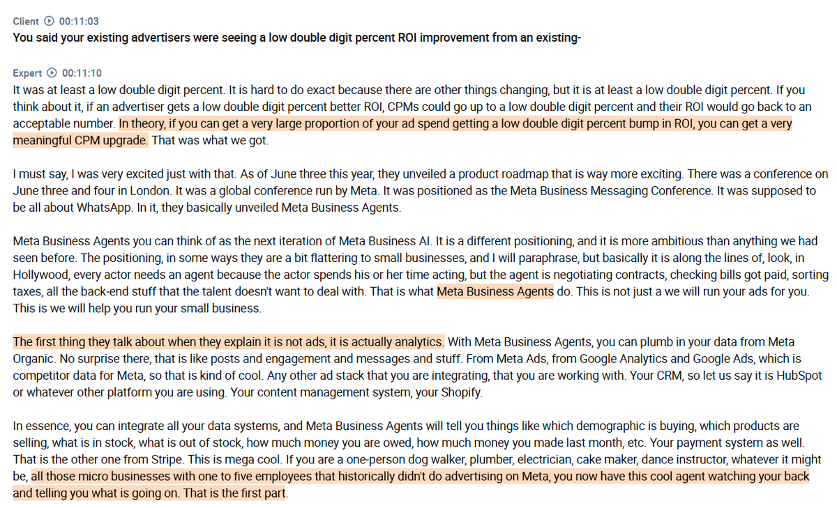 RihardJarc's tweet photo. Interview with an industry expert on why $META Business Agents are one of the most significant new growth drivers for the company:

1. The expert reports strong $META ad spend growth at their company, with Q1 and Q2 of this year both up more than 30% YoY, and Q3 and Q4 forecast at more than 20%, with the slowdown driven by tougher comparisons rather than any underlying deceleration. On a two-year stack, growth is actually accelerating, reaching more than 60% in Q2 and expected to hold there through year-end.

2. Reels has been the biggest tailwind for the expert's company, growing from under 30% to under 40% of total $META ad spend YoY, representing around a 4-5 point tailwind, though the expert expects this to ease as Reels matures. Forms and click-to-messaging, which route users into WhatsApp or Messenger, have roughly doubled as a share of spend and represent a meaningful CPM uplift as higher-value ad units replace lower ones.

3. Shopping ads keep users within the $META ecosystem through integrations with $AMZN and $SHOP, creating an on-site conversion experience without users feeling like they left the platform. These high-CPM ads replace lower-CPM ones, representing a small, single-digit tailwind for the expert's company. Overlay ads, which appear on creator content with a button and text, are a bigger and more purely incremental tailwind since they represent genuinely new inventory that was previously ad-free rather than replacing existing ad formats.

4. The expert describes Meta Business Agents as one of the most significant new tailwinds coming online, framing it as the evolution of Meta Business AI into something far more ambitious. What stands out is that the product leads with analytics rather than ads, integrating data from various ad stacks to give even a one-person business a unified view of multiple metrics. Ad campaign automation and chatbots remain, but the expert sees the broader business intelligence layer as the genuinely new and exciting development.

5. The expert highlights the brand linking feature as one of the most exciting elements of Meta Business Agents, where paying subscribers have their brand name turn into a live link whenever it is mentioned in a WhatsApp, Messenger, or Instagram conversation. The expert sees this eventually becoming an auctioned ad product where brands bid for the right to be linked when mentioned, with the current $10-30 per month subscription pricing being used to drive upgrades rather than capture full value upfront.

6. The expert sees $META's TAM as far larger than the traditional ads industry, with chatbots and business messaging representing a new layer of communication with customers that will eventually be part of how the ad market is defined. The expert puts the long-term TAM for the ads industry, including chatbots, at north of $3 trillion annually, with micro and small businesses seen as the biggest beneficiaries of AI-driven advertising tools.

7. Adoption of Meta Business Agents within the expert's panel of 300 advertisers has jumped from 30 to 45 in the last six weeks, a 50% increase driven entirely by opt-in rather than any push from $META. The expert estimates their panel is well ahead of the broader market, guessing $META's overall penetration is around 3% versus 15% within their own panel.

found on @AlphaSenseInc