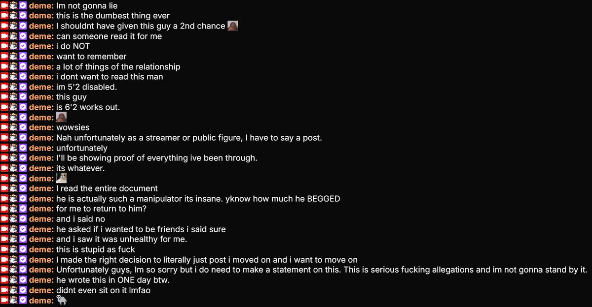 TheDonOfEvery's tweet photo. I was provided @demenishki 's chat reaction (Which I believe to be real) and I think it should have been enough for people to pump the brakes. Instead the same circle that has been hunting her for months treated a same day Google Doc like scripture.

She wanted to move on. She posted that she was no longer in a relationship and was focusing on herself. That was the healthy thing to do. Then the ex writes a long document in one day, dumps private fights, mental health, household arguments, and his version of every ugly moment online, and suddenly Chibi is saying “I win” and Emerald is doing amateur BPD lectures.

In the chat  Deme said she does not even want to remember a lot of that relationship. She said she regretted giving him a second chance. She said he begged her to come back and she said no.  

She said he asked to stay friends, she tried, and it was unhealthy. That is not a woman “milking” an ex. That is a woman who already walked away and is now being dragged back into it because he decided the internet needed his side immediately.

Let’s talk about the ex for a second. If you are actually trying to handle a breakup like an adult, you do not write a public document in a single day, title it like a case file, and put her full name, diagnoses, and private incidents in front of hundreds of thousands of people.

That is not closure. That is a nuke. He could have sat with it. He could have kept it between them and the people actually involved. He chose the most public, most damaging version possible, then acted like he was just “telling his story.”

Deme also pointed out the physical mismatch people are conveniently ignoring. She is 5'2 and disabled. He is 6'2 and works out. Taking his word as the complete, unquestionable account of every shove, every argument, and every “she sent me down the stairs” claim is reckless. One person’s google doc after a breakup is not a trial.

Chibi using this to say he has been vindicated is the most obvious part. He was never in that relationship.

He did not need this document to keep attacking her. He just needed something new to hide behind so he could keep posting “I win,” “apologize to me,” and “karma is real” while she is sitting on stream saying she does not want to remember this and now has to make a statement because the allegations are serious.

She asked to move on. The ex would not let the private stay private. Chibi would not let her name drop. That is the actual story here.

Read below I do feel bad for her here honestly it is hard to read through. Sending her prayers for her mental health atm.