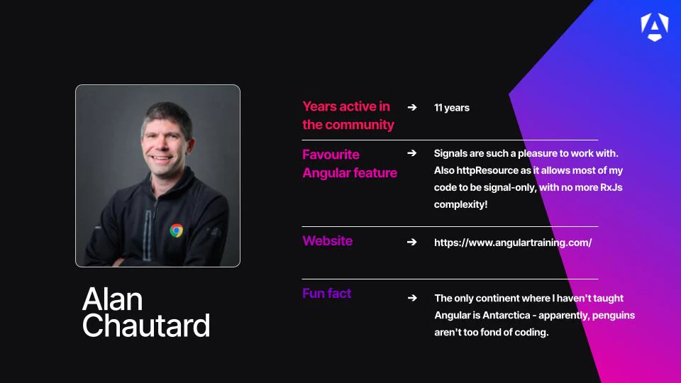 Name: Alan Chautard.
Profile Image: A portrait photo of Alan smiling with arms crossed, wearing a black zip-up jacket with a Google Chrome logo badge.
Years active in the community: 11 years.
Favourite Angular feature: "Signals are such a pleasure to work with. Also httpResource as it allows most of my code to be signal-only, with no more RxJs complexity!"
Website: https://www.angulartraining.com/
Fun fact: "The only continent where I haven't taught Angular is Antarctica - apparently, penguins aren't too fond of coding."
Branding: The graphic is set against a dark background, accented by a bright blue-to-purple geometric gradient design on the right side and a white Angular "A" shield logo in the top-right corner.