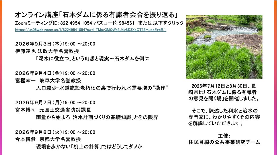 masanoatsuko's tweet photo. 明日からオンライン連続講座　＜どなたも歓迎＞
「石木ダムに係る有識者会合を振り返る」へのお誘い

2026年7月12日と8月30日に長崎県は
「石木ダムに係る有識者の意見を聞く場」を開催しました。
利水と治水の専門家にその内容を解説していただきます。
・・・・・・・・・・・・・・・・・・・・・・・・
９月３日（木）19：00 〜20：00 
■伊藤達也 法政大学名誉教授 
　「渇水に役立つ」という幻想と現実〜石木ダムを例に
９月４日（金）19：00 〜20：00 
■富樫幸一　岐阜大学名誉教授 
　人口減少・水道施設老朽化の裏で行われ水需要増の“操作” 
９月７日（月）19：00 〜20：00 
■宮本博司  元国土交通省防災課長 
　雨量から始まる「治水計画づくりの基礎知識」とその限界
９月８日（火）19：00 〜20：00 
■今本博健　京都大学名誉教授 
　現場を歩かない「机上の計算」ではどうしてダメか
・・・・・・・・・・・・・・・・・・・・・・・・
主催：住民目線の公共事業研究チーム（今回、暫定的に立ち上げました）