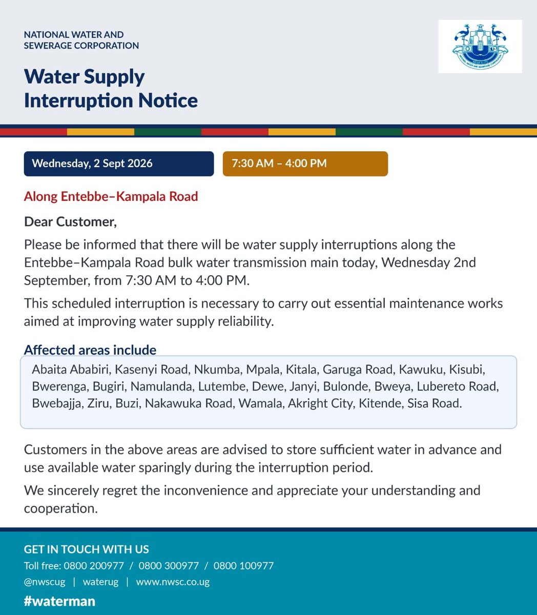nwscug's tweet photo. URGENT:
Planned Water Supply Interruption along Entebbe Road

Dear Customer,

Please be informed that there will be water supply interruptions along the Entebbe–Kampala Road bulk water transmission main today, Wednesday 2nd September, from 7:30 AM to 4:00 PM.

This scheduled interruption is necessary to carry out essential maintenance works aimed at improving water supply reliability.

Affected areas include:
Abaita Ababiri, Kasenyi Road, Nkumba, Mpala, Kitala, Garuga Road, Kawuku, Kisubi, Bwerenga, Bugiri, Namulanda, Lutembe, Dewe, Janyi, Bulonde, Bweya, Lubereto Road, Bwebajja, Ziru, Buzi, Nakawuka Road, Wamala, Akright City, Kitende, Sisa Road.

Customers in the above areas are advised to store sufficient water in advance and use available water sparingly during the interruption period.

We sincerely regret the inconvenience and appreciate your understanding and cooperation.

#waterman @NWSCMD