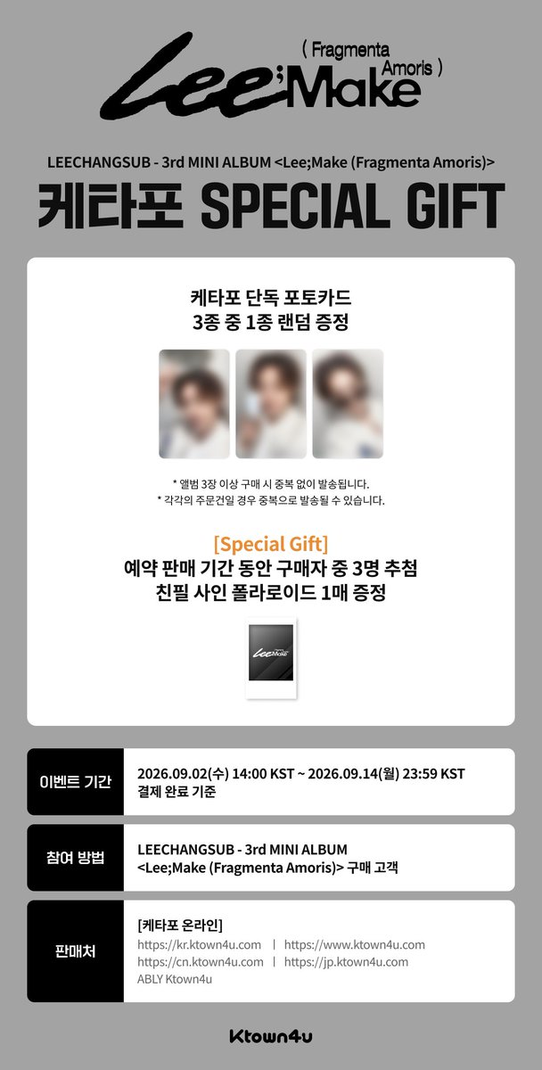Ktown4u_main's tweet photo. [💿] #이창섭 #LEECHANGSUB
LEECHANGSUB - 3rd MINI ALBUM <Lee;Make (Fragmenta Amoris)>  
#케타포 예판특전 이벤트

🤍케타포 단독 포토카드  3종 중 1종 랜덤 증정(1:1)

✨스페셜 기프트
🤍예약 판매 기간내 전체 구매자 중 3명 추첨, 친필 사인 폴라로이드 1매 증정

📅 2026.09.02 (수) 14:00 ~ 2026.09.14 (월) 23:59 (KST)

케이타운포유 [Ktown4u]
* Global : 🔗https://t.co/BxKh4YFStp
* KR : 🔗https://t.co/lReOsEtHYy
* JP : 🔗https://t.co/jVMm3ZCaNE
* CN : 🔗https://t.co/Ar9VjKRUC3
*에이블리 🔗https://t.co/LdXMfOvS3h

#LEECHANGSUB #LeeMake
#FragmentaAmoris
#Ktown4u_event