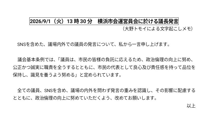 tomoi55yokohama's tweet photo. 昨日2026/9/1の市会運営委員会で、議長から以下の発言がありました。議長直々にというのは非常に重たいことだと、受けとめています。

私は、特に昨今、この空間で、「もしこの発言が議場でのものならば、私は間違いなく即座に『議事進行』をかける」と感じる発信を目にすることが、多々あります。

市長のパワハラ問題に関する一連の質疑に於いても、何度か「議事進行」と発言して挙手しましたが、その会は議事進行をかけることができないルールだったので、かないませんでした。

（委員長や当局の皆さんも、私が挙手したことや私の意向を理解してくださっていて、でもルール上どうにもならないことでした。なので、この発信は、議事進行をかけることが認められなかったことについての意思表示ではありません。そのことには納得しています。念のため申し添えます。）

議長発言は、以下のとおりです。「SNSを含めた、議場内外での議員の発言について、私から一言申し上げます。議会基本条例では、『議員は、市民の皆様の負託に応えるため、政治倫理の向上に努め、公正かつ誠実に職責を全うするとともに、市民の代表として良心及び責任感を持って品位を保持し、識見を養うよう努める』と定められています。全ての議員、SNSを含め、議場の内外を問わず発言の重みを認識し、その影響に配慮するとともに、政治倫理の向上に努めていただくよう、改めてお願いします。」

私自身、横浜市会を構成する議員のひとりとして、今後、一層、気をつけてまいります。

#大野トモイ
#横浜市会議員
#港北区