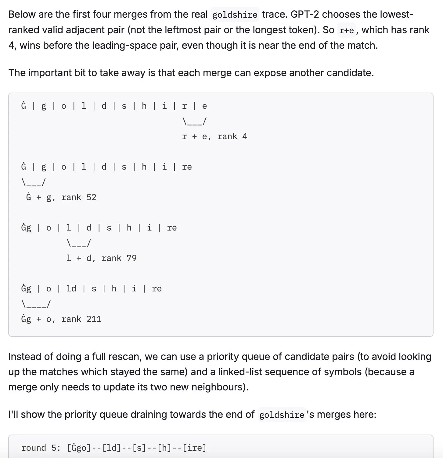 Screenshot of blog post:

Below are the first four merges from the real goldshire trace. GPT-2 chooses the lowest-ranked valid adjacent pair (not the leftmost pair or the longest token). So r+e, which has rank 4, wins before the leading-space pair, even though it is near the end of the match.

The important bit to take away is that each merge can expose another candidate.

...