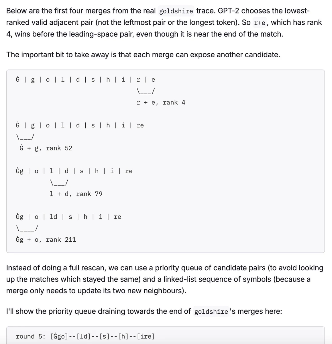 Screenshot of blog post:

Below are the first four merges from the real goldshire trace. GPT-2 chooses the lowest-ranked valid adjacent pair (not the leftmost pair or the longest token). So r+e, which has rank 4, wins before the leading-space pair, even though it is near the end of the match.

The important bit to take away is that each merge can expose another candidate.

...