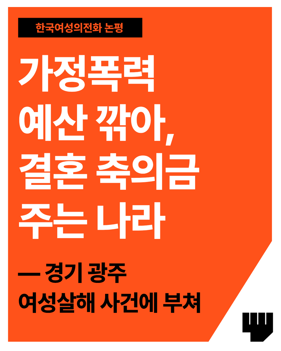 kwhotline's tweet photo. 가정폭력 예산 깎아, 결혼 축의금 주는 나라
- 경기 광주 여성살해 사건에 부쳐

어제(9월 1일) 오전, 경기 광주에서 다섯 살 딸과 함께 있던 30대 여성이 이혼소송 중이던 남편에게 피습당했다. 피해자는 자신에게 지급된 스마트워치로 직접 신고했지만, 병원으로 옮겨진 뒤 결국 사망했다. 올해만 벌써 몇 번째인가. 지난 3월 남양주에서는 스토킹처벌법 잠정조치 1~3호가 내려지고 전자발찌까지 부착된 가해자에게 여성이 살해당했다. 부천에서도 한 여성이 물리적 폭행이 없었다는 이유로, 처벌을 원치 않았다는 이유로 신고 후 아무런 조치도 받지 못한 채 이틀 뒤 살해당했다. 국가가 가해자를 이미 알고 있었음에도, 가해자 처벌과 피해자 보호 제도가 버젓이 있는데도 불구하고, 계속되는 여성살해에 참담함을 금할 길이 없다.

이번 경기 광주 사건의 피���자는 2025년 3월부터 가해자의 가정폭력을 신고했다고 알려졌다. 그러나 경찰은 피해자의 처벌불원 의사를 이유로 처음 두 번의 신고에서 아무 조치를 취하지 않았다. 처벌불원 의사가 곧 피해자의 안전을 뜻하는가? 처벌불원의 이유와 맥락은 제각기 다르다. 그것을 파악하고 피해자 보호와 수사에 임하는 것이 경찰이 할 일이 아닌가? 반복된 신고 그 자체가 위험이 지속되고 가중되고 있다는 명백한 신호였다. 경찰은 올해 4월, 가해자가 피해자를 흉기로 협박하여 반의사불벌죄에 해당하지 않는 특수협박 사건이 되고 나서야 정식 수사에 착수했다. 이후 가해자가 체포된 것 또한 가해자가 가정폭력으로 출동한 경찰관을 폭행한 공무집행방해 혐의 때문이었다. 하지만 경찰은 구속영장을 신청하며 가정폭력 혐의를 제외하고 공무집행방해 혐의만 적시하였다고 한다. 이 또한, 피해자가 처벌을 원치 않았기 때문이라는 설명이다. 구속영장은 기각되었다.

피해자는 피해자보호명령도 신청하고 스마트워치를 발급받아 스스로의 안전을 지키고자 하였다. 그러나 피해자가 피신해 있던 새 주소가 이혼 소장으로 노출되어, 결국 피해자는 집 앞에서 살해당했다. 2025년 7월부터 민사소송법 제163조 2항에 따라 '소송관계인 개인정보 보호조치'가 시행되어, 법원이 피해자의 주소 등을 가릴 수 있게 되었으나, 이 역시 피해자가 직접 신청해야만 작동한다. 가정폭력으로 신고당하고, 특수협박, 공무집행방해 혐의로 이미 검찰에 송치된 가해자를 대상으로 이혼소송을 하는 피해자였다. 법원은 임시보호명령까지 내려놓고, 고작 피해자의 주소도 못 지키는가. 피해자가 주소가 노출된 것 같다며 위험을 호소했던 지난달, 경찰은 가해자를 유치할 수 있는 임시조치를 신청하지도 않았다.

우리 사회는 친밀관계폭력 피해자에게 신고하라 한다. 가해자와 헤어지라고 한다. 이 사건의 피해자는 여러 번 신고했고, 피해자보호명령도 신청했고, 이혼소송도 시작했다. 왜 피해자가 가해자의 처벌을 원치 않는다고 할 때만 피해자의 목소리를 듣는가. 대체 무엇을 더 해야, 피해자는 존중받고 보호받고 살아남을 수 있는가.