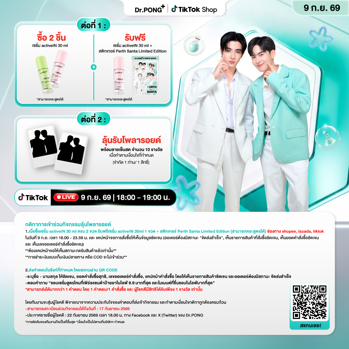 drpongofficial's tweet photo. 9.9 ลดสนั่นกับดีลแรงแห่งปี พบกับพรีเซนเตอร์สุดฮอต #เพิร์ธแซนต้า ไลฟ์สุด Exclusive พร้อมโปรโมชั่นสุดคุ้มที่ห้ามพลาด✨
.
📌โปรโมชั่นเมื่อซื้อเซรั่ม activeIN 30 ml ครบ 2 ขวด รับฟรีเซรั่ม activeIN 30ml 1 ขวด + สติกเกอร์ Perth Santa Limited Edition
*สามารถคละสูตรได้
🎁 ลุ้นรับโพลารอยด์ พร้อมลายเซ็นสด จำนวน 10 รางวัล
เมื่อทำตามเงื่อนไขที่กำหนด ราคาพิเศษเฉพาะใน Live เท่านั้น (จำกัด 1 ท่าน/ 1 สิทธิ์)
📅 วันที่ 9 ก.ย. 69 เวลา 18.00 - 19.00 น.
📍 ช่องทาง: TikTok : drpongshop (https://t.co/SLlng5WPY1)
.
กติกาการเข้าร่วมกิจกรรมรับโพลารอยด์ 
1.เมื่อซื้อเซรั่ม activeIN 30 ml ครบ 2 ขวดรับฟรีเซรั่ม activeIN 30ml 1 ขวด + สติกเกอร์ Perth Santa Limited Edition (สามารถคละสูตรได้) ช่องทาง shopee, lazada, tiktok
ในวันที่ 9 ก.ย. เวลา 18.00 - 23.59 น. และ แคปหน้าจอการสั่งซื้อให้เห็นข้อมูลชัดเจน (ออเดอร์ต้องมีสถานะ "จัดส่งสำเร็จ", เห็นรายการสินค้าที่สั่งซื้อชัดเจน, เห็นยอดคำสั่งซื้อชัดเจน และ เห็นเลขออเดอร์คำสั่งซื้อชัดเจน)
**ต้องแคปหน้าจอให้เห็นสถานะกดรับสินค้าแล้วเท่านั้น**
**การชำระเงินแบบเก็บเงินปลายทาง หรือ COD จะไม่เข้าร่วม**

2.ส่งคำตอบในลิงก์ที่กำหนด โดยสแกนผ่าน QR code
-ระบุชื่อ - นามสกุล ให้ชัดเจน
-ยอดคำสั่งซื้อสุทธิ
-เลขออเดอร์คำสั่งซื้อ
-แคปหน้าคำสั่งซื้อ โดยให้เห็นรายการสินค้าชัดเจน และออเดอร์ต้องมีสถานะ จัดส่งสำเร็จ
-ตอบคำถาม “ชอบเซรั่มสูตรไหนที่เพิร์ธแซนต้าป้ายยาในไลฟ์ 9.9 มากที่สุด และโมเมนต์ที่ชื่นชอบในไลฟ์มากที่สุด”
*สามารถส่งได้มากกว่า 1 คำตอบ โดย 1 คำตอบ/1 คำสั่งซื้อ และ ผู้โชคดีมีสิทธิได้รับเพียง 1 รางวัล เท่านั้น
โดยทีมงานจะสุ่มผู้โชคดี พิจารณาจากความประทับใจของคำตอบที่ส่งเข้ากิจกรรม และทำตามเงื่อนไขกติกาถูกต้องครบถ้วน
📌สามารถลงทะเบียนร่วมกิจกรรมได้ถึงวันที่ : 17 กันยายน 2569 
📌ประกาศรายชื่อผู้โชคดี : 22 กันยายน 2569 เวลา 18.00 น. ทาง Facebook และ X (Twitter) ของ Dr.PONG

*การตัดสินของทีมงานถือเป็นที่สิ้นสุด
*เงื่อนไขเป็นไปตามที่บริษัทกำหนด

#99ลดสนั่นกับดีลแรงแห่งปี #DrPONGxPERTHSANTA #DrPONGactiveINseriesxPerthSanta
#PerthSanta