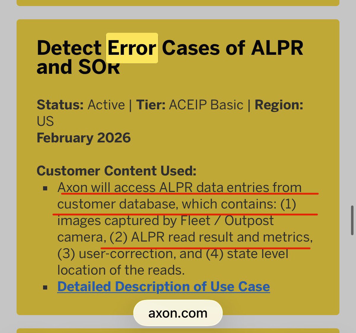 Hannibal9972485's tweet photo. 👀🚨 AXON  is accessing images of DRIVER'S LICENSES and IDENTITY DOCUMENTS through ACEIP without the consent of the individuals depicted, and using those photographs to train AI models 
Government -issued identity documents containing:
•  Full legal names
•  Dates of birth
•  Addresses
•  Driver's license numbers
•  Photographs (biometric identifiers)
•  State of issuance
—-
Not only this 👀🚨

Axon's ACEIP program is a data harvesting operation that uses the monopoly power established through the Vievu acquisition to compel police departments into sharing citizen surveillance data for commercial AI development.🚨👀

1. Axon acquired Vievu in 2018, consolidating the (body camera market)

2.  The FTC challenged this as anticompetitive

3.  After the FTC case was dismissed, Axon used its dominant market position to implement ACEIP

4.  ACEIP gives Axon access to Customer Content - including ALPR images, body camera footage, transcripts, and identity documents

5.  Police departments cannot realistically refuse to participate in ACEIP because Axon is the dominant provider of body camera systems

6.  Axon uses this data to train proprietary AI models
7.  The AI models become Axon's exclusive commercial property
8.  The citizens whose data feeds the models never consented
——

Axon's ACEIP portal confirms they access 🚨🚨👀

Detect Error Cases of ALPR and SOR" - active since February 2026. It says Axon accesses "ALPR data entries from customer database, which contains: (1) images captured by Fleet / Outpost camera, (2) ALPR read result and metrics, (3) user-correction, and (4) state level location of the reads."⬅️

"State level location of the reads" - 👀🚨

this means Axon is accessing the state-level geographic location of every ALPR read. Not just the time and date, but the state-level location. This means Axon knows which state each ALPR read came from.⬅️⬅️👀

Now connect this to the "Automatic License Plate Recognition (ALPR) System Improvement" use case, active since October 2022: "License plate images captured by a users Fleet Camera and the associated ALPR Read Record such as date and time of the capture, and geographical location."
"Geographical location" - not just state-level, but precise geographical location.

So Axon has been accessing:👀🚨

1.  License plate images
2.  Date and time of capture
3.  Geographical location of capture
4.  ALPR read results and metrics
5.  User corrections

From every participating police department since October 2022. That is nearly 4 years of continuous access to license plate images and location data from police departments across the country.

https://t.co/rubeqGD0jh…

https://t.co/K4MU4CFu2C

@RepThomasMassie