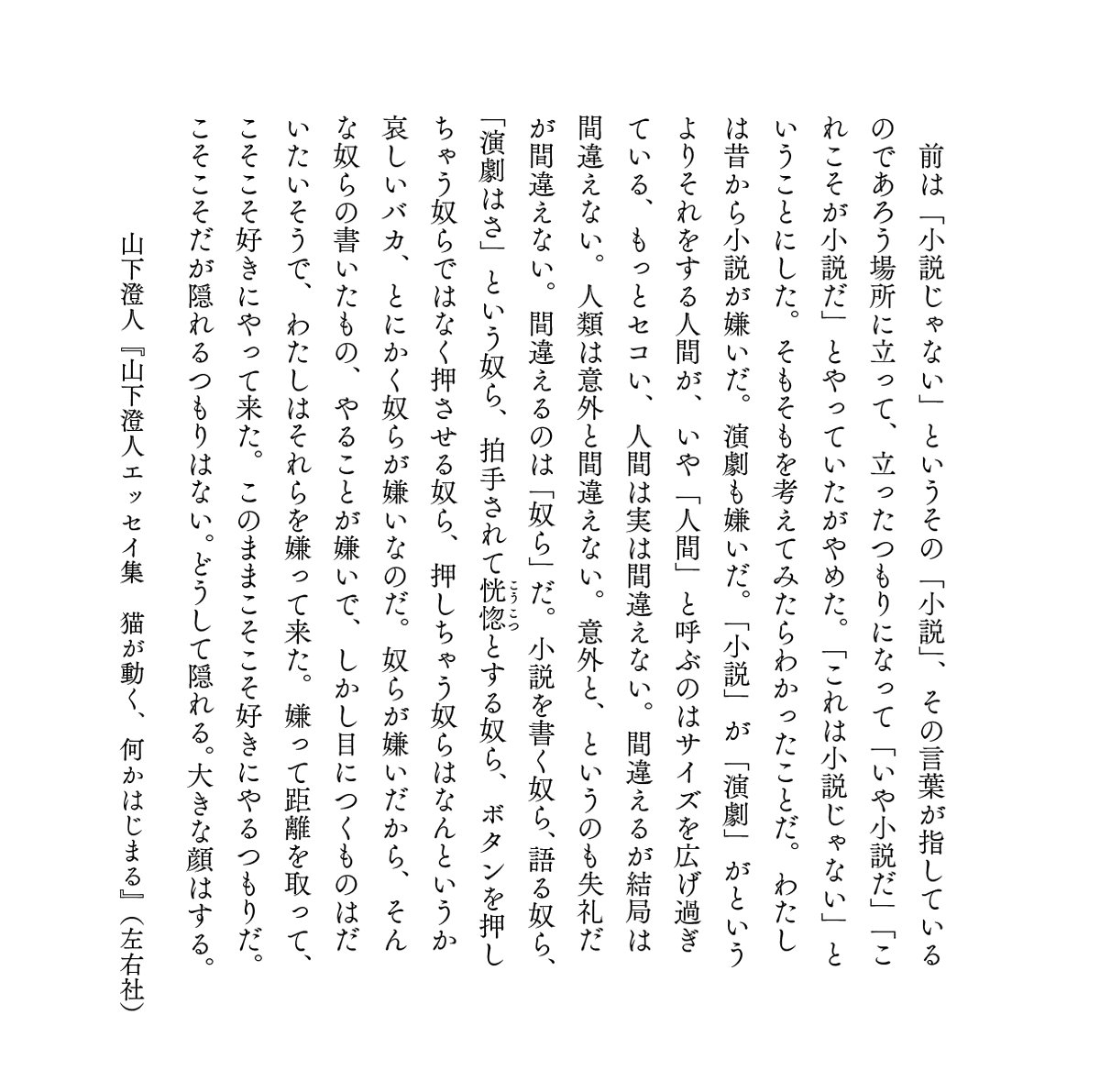 sayusha's tweet photo. ＞わたしは昔から小説が嫌いだ。演劇も嫌いだ。「小説」が「演劇」がというよりそれをする人間が、い���「人間」と呼ぶのはサイズを広げ過ぎている、もっとセコい、人間は実は間違えない。間違えるが結局は間違えない。人類は意外と間違えない。意外と、というのも失礼だが間違えない。間違えるのは「奴ら」だ。小説を書く奴ら、語る奴ら、「演劇はさ」という奴ら、拍手されて恍惚とする奴ら、ボタンを押しちゃう奴らではなく押させる奴ら、押しちゃう奴らはなんというか哀しいバカ、とにかく奴らが嫌いなのだ。

山下澄人『山下澄人エッセイ集　猫が動く、何かはじまる』より https://t.co/rskOywOf8K