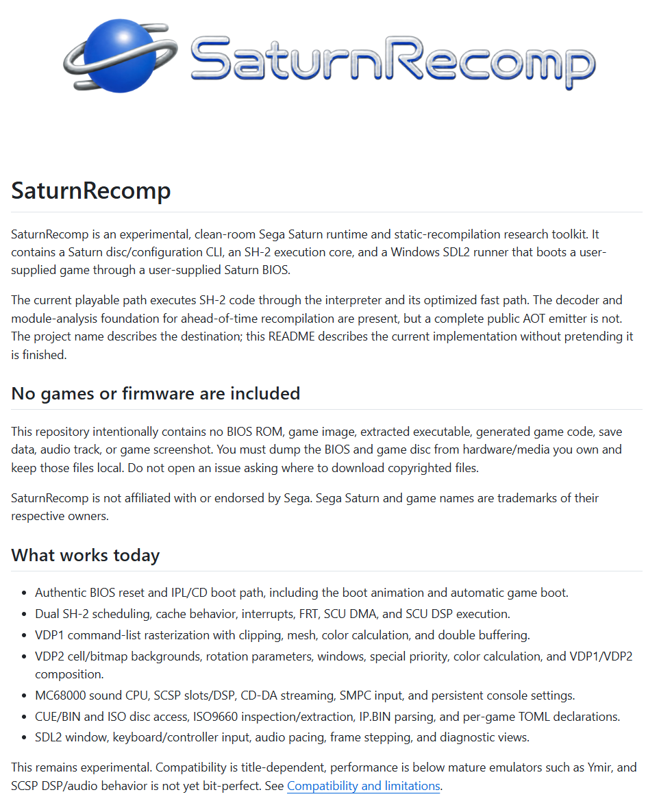 SrLinguicaVIVE's tweet photo. Jogos de SEGA Saturn nativamente no PC, sem emulação!

SaturnRecomp é um conjunto de ferramentas experimental, desenvolvido em ambiente controlado, para pesquisa em tempo de execução e recompilação estática do SEGA Saturn.

A ferramenta ainda é experimental. A compatibilidade depende do título, o desempenho é inferior ao de emuladores consolidados como o Ymir, e o comportamento de áudio/DSP do SCSP ainda não é perfeito.