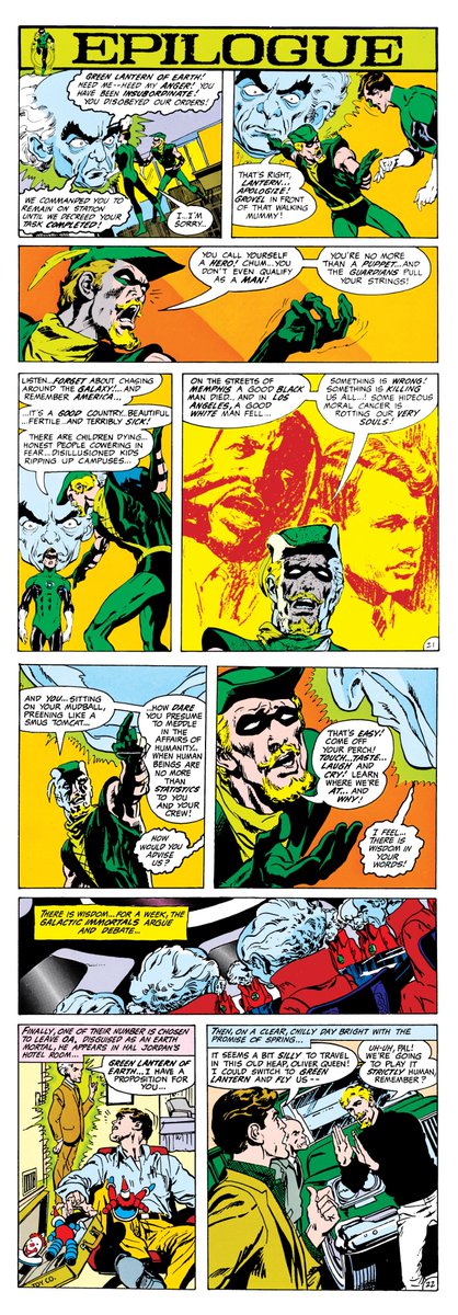 lanterncast's tweet photo. It's not my place to say what actions or words should or shouldn't be interpreted as racism by the racial group that finds them offensive.

That said, I think the people using Green Lantern/Green Arrow as definitive proof of Hal being racist to support their argument are missing the point of the series.

It's right there on the first page. When Denny O'Neil writes:

"For years he has been a proud man! He has worn the power ring of the Guardians, and used it well, and never doubted the righteousness of his cause. In the next dozen seconds, an event will occur which will signal the end of his grandeur, and the beginning of a long tormet. There will be no happy ending, for this is not a happy tale...nor a simple one. But what you are about to witness is, perhaps, inevitable. His name, of course, is Green Lantern and often he has vowed that, 'No evil shall escape my sight!' He has been fooling himself..."

Denny and Neal are saying that while the "next dozen seconds" start the journey, the path to realizing "he has been fooling himself" is the point of the series as a whole.

That Hal has been so focused on the big picture off-world that he's forgotten to apply his power to the nuances of his home world. So when the man on the roof in Green Lantern #76 asks, "Only there's skins you never bothered with, the black skins! I want to know, how come?! Answer me that, Mr. Green Lantern!" nobody is saying, "Hal you racist jackass. You've been ignoring the black people on purpose."

Denny and Neal aren't saying it. Nor is Oliver in the story, who brought him to the rooftop for that conversation. Oliver is showing him that he's missing the bigger picture and has been for a long time. Hell, Ollie even defiantly makes the same case to the Guardians of the Universe DIRECTLY.

So Oliver and Hal begin their Hard-Traveling Heroes journey across America, with a Guardian in tow, to reconnect with the problems of the people of Earth and really understand the nuances. To show things aren't as clear as Hal or the Guardians may think.

The series deals with that in lots of ways. Racial tensions are absolutely one. But so are overpopulation, environmentalism, poverty and wealth inequality, power imbalances, etc.

The series goes fairly hard at Hal and just keeps HITTING him with things he's been missing. But eventually, it turns the tables on Ollie and showcases the issues of drug usage. Hal gets to be the one to show Ollie that he's been missing his ward becoming a user right under his own nose.

When Guy is injured and the Guardians select John as the new backup and Hal balks, the Guardians say, "He has all due qualifications! And we are not interested in your petty bigotries." Hal immediately pushes back.

"HEY, that's NOT what I meant! Maybe he's brave, honest, and has the right kind of mind. But it's obvious he also has a chip on his shoulder the size of the rock of gibraltar!"

He says this because he sees some cops tell two men to move along. John gets involved and argues with the cops. This is another example of Hal missing the nuance of a situation. To Hal, it's not black vs. white, it's, "This guy has no respect for authority."

For Hal, the "rule of law" was absolute until around this series, and BECAUSE of this series, that changed. The whole "Hal is such a square" thing was essentially Hal's "defining" characteristic to some readers for a long time.

Denny and Neal saw a chance to revitalize the character for a modern audience while also simultaneously writing about the social issues of the day they themselves felt needed to be addressed.

And if you're looking for racists in Green Lantern/Green Arrow, they're there. Denny and Neal make no bones about hiding them. But Hal isn't one of them.

The entire POINT is that Hal has blind spots and that he doesn't understand everything. That being a good person who genuinely wants to help people doesn't mean you automatically understand every problem those people face. And the journey of Green Lantern/Green Arrow is about him (and Ollie and the Guardian) learning that.

Denny and Neal unfortunately aren't here anymore to defend it, but I will. Especially as someone who personally spoke with both of them before they passed about this very series and more.

What is happening in LANTERNS with things being interpreted into a modern context and whether or not the words and actions of those characters can be considered racist, or at the very least prejudiced? That's not my call to make.

Were Denny and Neal infallible? Absolutely not. Denny is the one responsible for depowering Wonder Woman and sending her on that martial arts journey in the 70's. The very story that social activist and feminist Gloria Steinem panned. Denny himself would later refer to it as one of his biggest professional blunders. But while Green Lantern/Green Arrow is about a wide breadth of things? It's not about Hal being a racist.