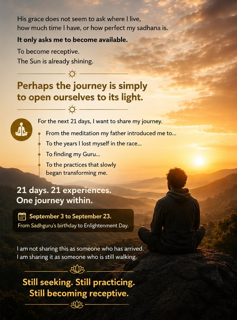 ShivaDuddi's tweet photo. Today, on Sadhguru’s birthday, I want to begin something personal.

For years, I have heard the metaphor of a Guru’s presence being like the Sun.

The Sun does not choose which flower should bloom.

It simply shines.

Two plants may stand beneath the same Sun.
One blossoms.
One struggles.
Perhaps the difference is not in the sunlight.
Perhaps it is in the soil.

What we nourish.
What we remove.
What we allow to grow.

That thought has stayed with me.

So from September 3 to September 23, I want to share 21 experiences from my own journey.
From the meditation my father introduced me to...
To the years I lost myself in the race...

To finding my Guru...

To the practices that slowly began transforming me.

I am not sharing this as someone who has arrived.

I am sharing it as someone who is still walking.

Still seeking.
Still practicing.
Still becoming receptive.

Happy Birthday, @SadhguruJV .

Perhaps the journey is simply to open ourselves to the light that is already shining.
#Sadhguru #SpiritualJourney #InnerTransformation #ConsciousLeadership #JoyfulLeaders