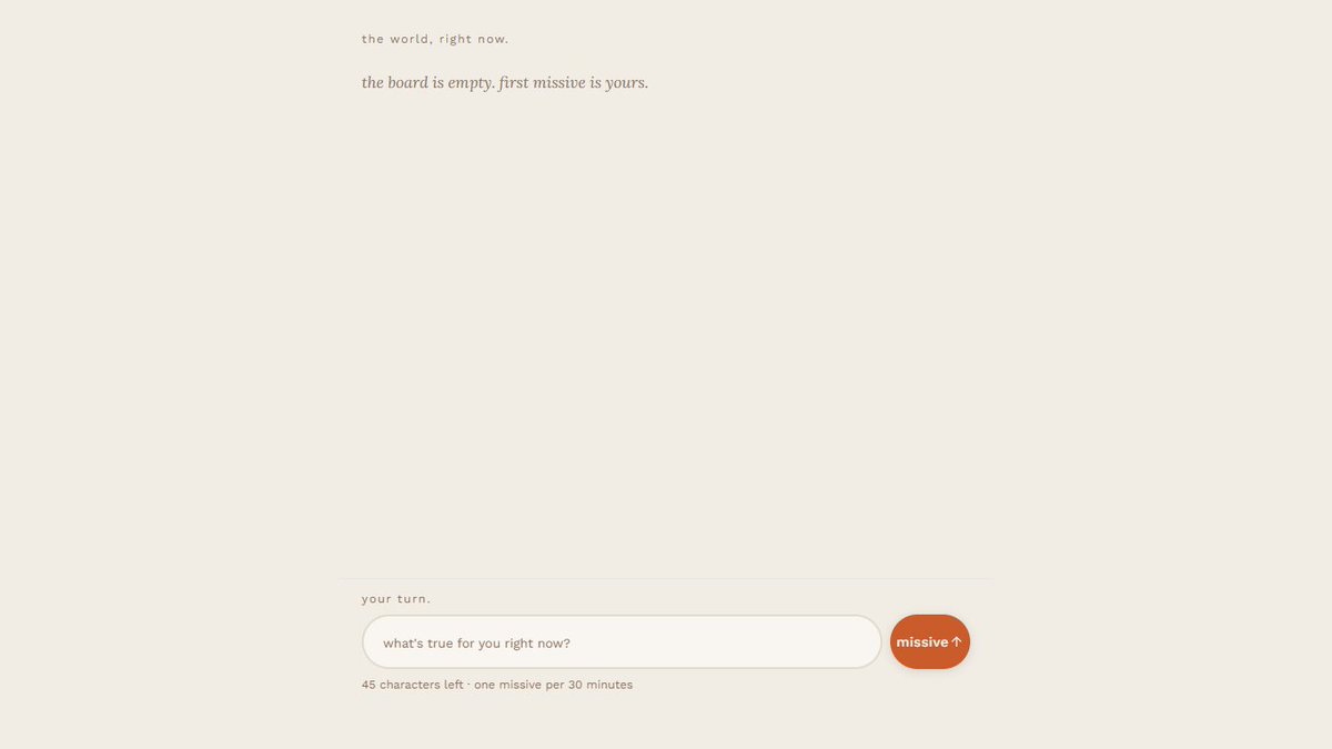 xmuhammadwasif's tweet photo. no login. no profile. no name.

just missive.

drop one line about how you're feeling right now watch strangers react, watch the world's mood shifts in real time.

read what someone just missived. 
missive your own.

→https://t.co/ss35apQqq7

#startup #vibecode #vibecoded #feed https://t.co/Riq83eKIbG
