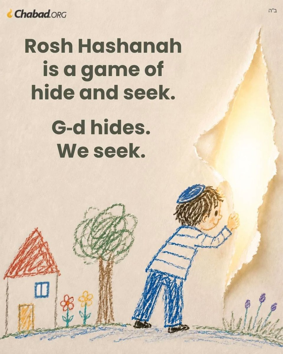 Chabad's tweet photo. Rosh Hashanah, the Baal Shem Tov taught, is a game of hide and seek. G‑d hides, we seek.

But where can G‑d hide? Wherever you go, there He is. As the Zohar says, “There is no place void of Him.”

Rather, what the Baal Shem Tov meant is more like peek-a-boo—when parents hide behind their own fingers. So too, G‑d hides behind His own self—behind the guise of an awesome, indifferent king, judging His subjects strictly by the book until the most sublime angels shiver in dread.

And we seek. We seek the father behind the stern voice. We are the small child who climbs into the King’s arms, tears off the mask and exclaims, “Daddy!”

Which is just what He was waiting for, so He can give us a sweet, good year.