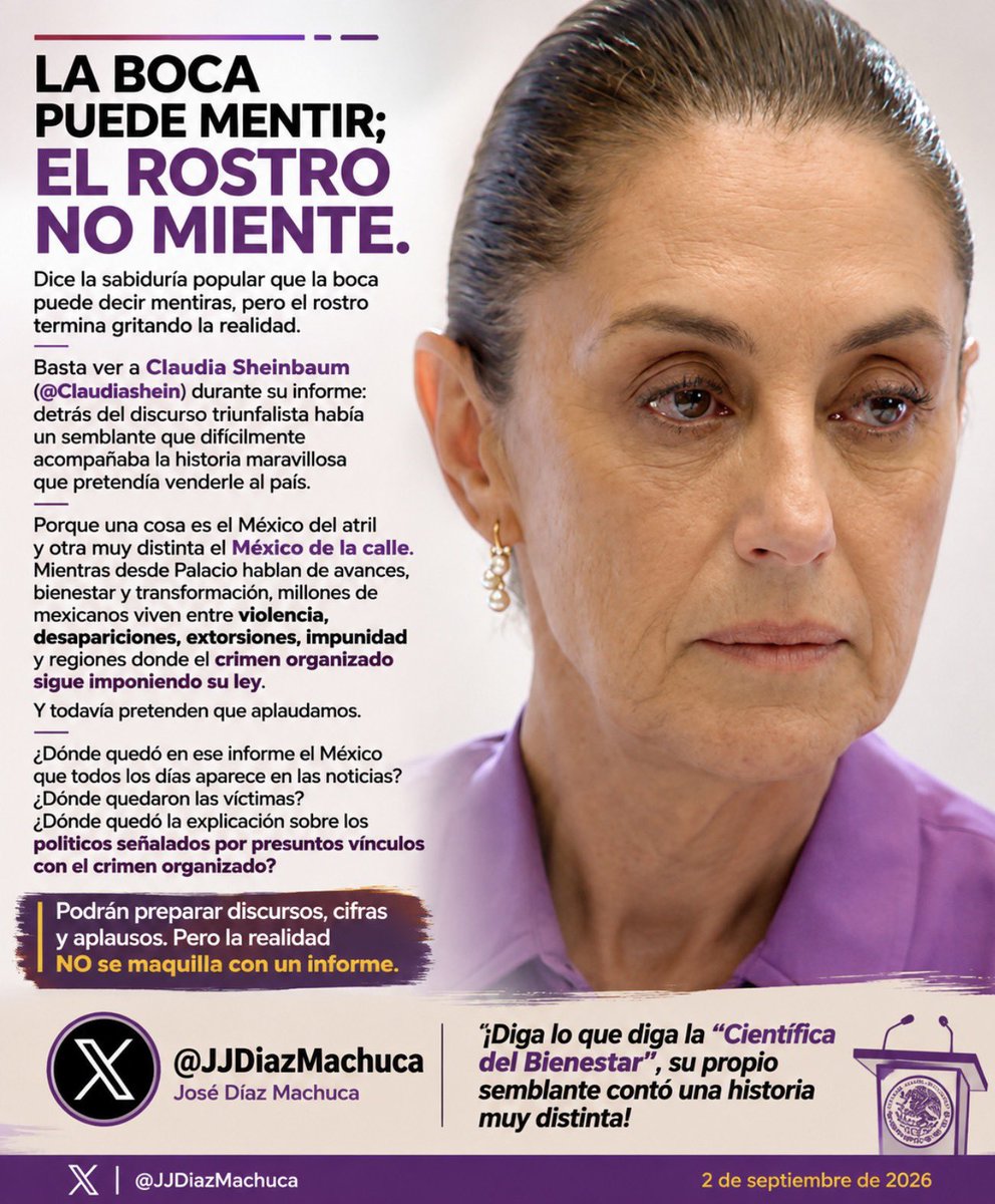 JJDiazMachuca's tweet photo. LA BOCA PUEDE MENTIR; EL ROSTRO ES MÁS DIFÍCIL DE CONTROLAR.

Dice la sabiduría popular que la boca puede decir mentiras, pero el rostro termina gritando la realidad.

Basta observar a Claudia Sheinbaum (@Claudiashein) durante su informe: detrás del discurso triunfalista había un semblante que difícilmente acompañaba la historia maravillosa que pretendía venderle al país.

Porque una cosa es el México del atril y otra muy distinta el México de la calle.

Mientras desde Palacio hablan de avances, bienestar y transformación, millones de mexicanos viven entre violencia, desapariciones, extorsiones, impunidad y regiones donde el crimen organizado sigue imponiendo su ley.

Y todavía pretenden que aplaudamos.

¿Dónde quedó en ese informe el México que todos los días aparece en las noticias? ¿Dónde quedaron las víctimas? ¿Dónde quedó la explicación sobre los políticos señalados por presuntos vínculos con el crimen organizado?

Podrán preparar discursos, cifras y aplausos.

Pero la realidad no se maquilla con un informe.

¡Diga lo que diga la “Científica del Bienestar”, su propio semblante contó una historia muy distinta!