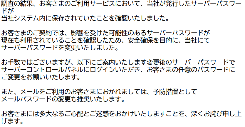 cyosaz's tweet photo. 【注意】さくらの初期サーバーパスワードも不正アクセスの対象

さくらインターネットから以下のメールが届く。

要約すると
「あなたのサーバーパスワードも不正アクセスされた可能性あります。変更してね」ということです。

漏洩した場合のリスクは以下の通り
コントロールパネル／FTP／全メールの閲覧／転送追加。
メールパスワードの文字列そのものは見えません。
管理画面は別パスワード

メールが見られている場合はメールの内容（取引先メールアドレスやそのやりとりが見られますし、メールでパスワードを伝えていたりした場合はパスワードも漏れます。
自分のサイトにマルウェアも埋め込まれる可能性もあります。WordPressのファイルを差し替えたり、見知らぬPHPを置かれたりします。

不正アクセスが確認された販売管理システム（会員情報は最大約136万件）には、氏名や登録メールだけでなく、初期サーバーパスワードの控えもありました。初期のまま変えていなければ、その控えが残っていた。
さくらは8/31、対象者のパスワードを会社側で変更。
何件見られたかは未公表。
自分で変えていた人は対象外。

#さくらインターネット #さくらのレンタルサーバ #サーバーパスワード #不正アクセス