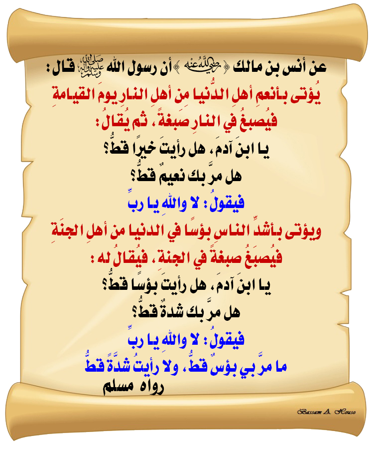 HadithTrue's tweet photo. قال رسول الله ﷺ :

يؤتى ‌بأنعم ‌أهل ‌الدنيا، ‌من ‌أهل ‌النار، ‌يوم ‌القيامة.
فيصبغ في النار صبغة. ثم يقال:
يا ابن آدم! هل رأيت خيرا قط؟ هل مر بك نعيم قط؟
فيقول: لا. والله! يا رب!

ويؤتى بأشد الناس بؤسا في الدنيا، من أهل الجنة.
فيصبغ صبغة في الجنة. فيقال له:
يا ابن آدم! هل رأيت بؤسا قط؟ هل مر بك شدة قط؟
فيقول: لا. والله! يا رب!
ما مر بي بؤس قط. ولا رأيت شدة قط

♻ شاركنا الاجر بالنشر
#الحديث_الصحيح
#انشر_الخير_يأتيك_الخير