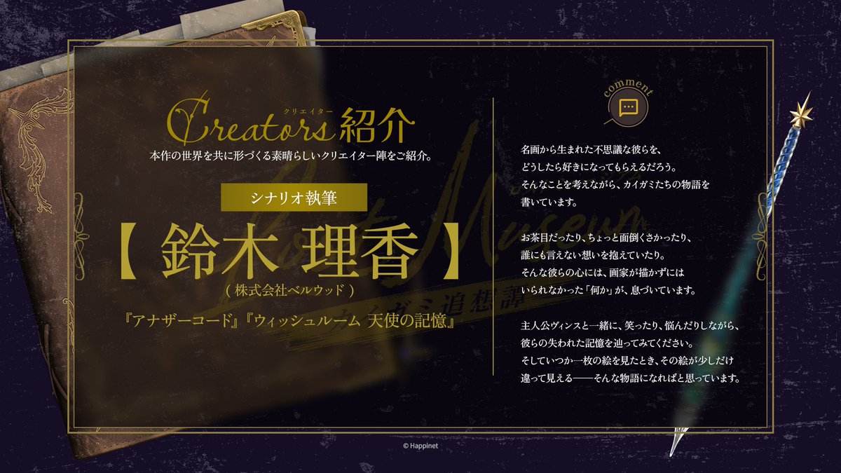 lostmuseum_ofcl's tweet photo. ✦クリエイター紹介✦

『Lost Museum -カイガミ追想譚-』の物語を彩る、
クリエイター陣からのコメントをご紹介します。(1/3)

◤￣￣￣￣￣￣￣￣￣￣￣￣￣￣￣￣￣￣￣￣￣￣
🖊シナリオ執筆🖊　鈴木理香 (株式会社ベルウッド)
＿＿＿＿＿＿＿＿＿＿＿＿＿＿＿＿＿＿＿＿＿＿◢

✦Creator Spotlight✦
We're pleased to share comments from the creators whose work helped enrich and shape the story of "Lost Museum -Echoes of the Chromageists-".(1/3)

◤￣￣￣￣￣￣￣￣￣￣￣￣￣￣￣￣￣￣￣￣￣￣
🖊Story Writer🖊　Rika Suzuki (Bellwood Inc.)
＿＿＿＿＿＿＿＿＿＿＿＿＿＿＿＿＿＿＿＿＿＿◢

As I write the stories of the Chromageists, mysterious beings born from great works of art, I often find myself wondering how I can help others come to love them as much as I do.
 
They can be playful, troublesome, or burdened by feelings they cannot share with anyone. Deep within their hearts lives the "something" that their painters felt compelled to capture on canvas.
 
Join Vince on a journey through their lost memories. Laugh with them, worry for them, and get to know them along the way. And perhaps, the next time you stand before a painting, it may look just a little different than it did before.

#LostMuseum #ロスミュジ #ロストミュージアム