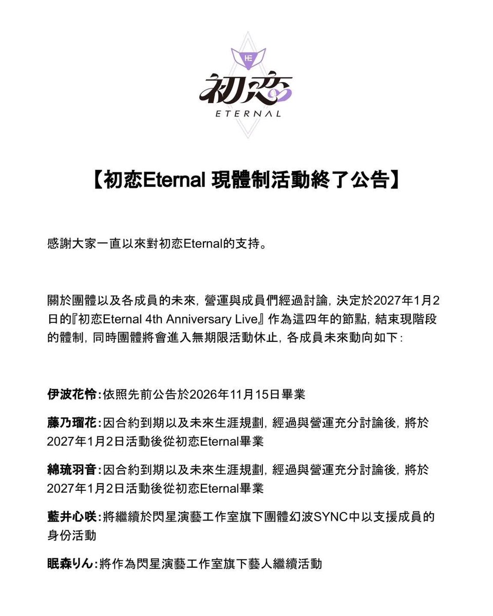 hatsukoieternal's tweet photo. 【初恋Eternal 現体制活動終了のお知らせ】

いつも初恋Eternalを応援していただき、誠にありがとうございます。

グループおよび各メンバーの今後について、運営とメンバーで幾度も話し合いを重ねた結果、4年間の活動の一つの区切りとして、2027年1月2日開催の『初恋Eternal 4th Anniversary Live』をもちまして現体制での活動を終了し、グループは無期限活動休止とさせていただくこととなりました。

各メンバーの今後の動向につきましては、以下の通りとなります。

伊波花怜：先日のお知らせの通り、2026年11月15日をもちまして初恋Eternalを卒業いたします。

藤乃瑠花：契約満了および今後のキャリアプランについて運営と十分に話し合いを重ねた結果、2027年1月2日のライブをもちまして初恋Eternalを卒業いたします。

綿琉羽音：契約満了および今後のキャリアプランについて運営と十分に話し合いを重ねた結果、2027年1月2日のライブをもちまして初恋Eternalを卒業いたします。

藍井心咲：引き続きShining Star Project所属グループである『幻波SYNC』にて、サポートメンバーとして活動を継続いたします。

眠森りん：引き続きShining Star Projectの所属タレントとして活動を継続いたします。

突然の重大なご報告となり、ファンの皆様および関係者の皆様を驚かせ、多大なるご心配をおかけしますことを、心より深くお詫び申し上げます。また、この4年間、初恋Eternalのために尽力してくれた藤乃瑠花と綿琉羽音の2人には、心から深く感謝いたします。

初恋Eternalは2022年の活動開始からこの4年間、メンバーたちは共通の目標に向かって進み、皆様と共に数え切れないほどのステージを作り上げ、世界各地でパフォーマンスを行ってまいりました。今日まで歩み続けることができたのは、どんな時も側にいて寄り添ってくださった皆様のおかげです。初恋Eternalを支え、助けてくださったすべての方々に、心より深く感謝申し上げます。

来年1月初旬までの残された限られた時間となりますが、初恋Eternalの現体制メンバーたちは一つ一つのステージを大切に全力を尽くしてまいります。どうか現体制最後のステージまでメンバーたちに寄り添い、一緒に最高の思い出を作っていただけますと幸いです。

#初恋Eternal