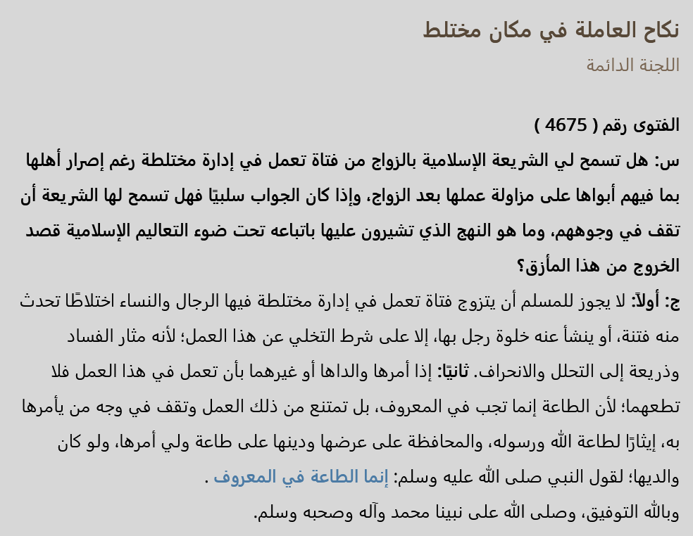 abuismailrusi's tweet photo. ✅ اللجنة الدائمة في السعودية: لا يجوز الزواج بالموظفة في مكان مختلط

موفق العنزي شنوا مشكلته وكلامه صحيح مئة في المئة في هذا الأمر؟

نكاح العاملة في مكان مختلط اللجنة الدائمة
الفتوى رقم (  4675  ) 

 س:  هل تسمح لي الشريعة الإسلامية بالزواج من فتاة تعمل في إدارة مختلطة  رغم إصرار أهلها بما فيهم أبواها على مزاولة عملها بعد الزواج، وإذا كان الجواب سلبيًا فهل تسمح لها الشريعة أن تقف في وجوههم، وما هو النهج الذي تشيرون عليها باتباعه تحت ضوء التعاليم الإسلامية قصد الخروج من هذا المأزق؟ 

 ج: أولاً:  لا يجوز للمسلم أن يتزوج فتاة تعمل في إدارة مختلطة فيها الرجال والنساء اختلاطًا تحدث منه فتنة، أو ينشأ عنه خلوة رجل بها، إلا على شرط التخلي عن هذا العمل؛ لأنه مثار الفساد وذريعة إلى التحلل والانحراف. 

 ثانيًا:  إذا أمرها والداها أو غيرهما بأن تعمل في هذا العمل فلا تطعهما؛ لأن الطاعة إنما تجب في المعروف، بل تمتنع من ذلك العمل وتقف في وجه من يأمرها به، إيثارًا لطاعة الله ورسوله، والمحافظة على عرضها ودينها على طاعة ولي أمرها، ولو كان والديها؛ لقول النبي صلى الله عليه وسلم: إنما الطاعة في المعروف . 

 وبالله التوفيق، وصلى الله على نبينا محمد وآله وصحبه وسلم.

عضو … عضو … نائب الرئيس … الرئيس
عبد الله بن قعود … عبد الله بن غديان … عبد الرزاق عفيفي … عبد العزيز بن عبد الله بن باز