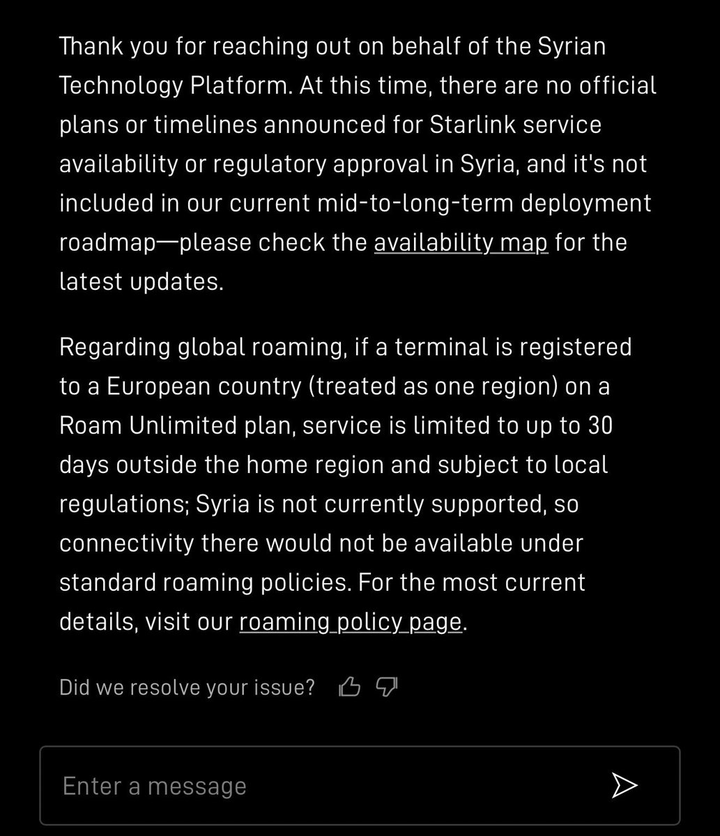 SYRIANTP's tweet photo. دعم ستارلينك .. 
سؤالنا

Dear Starlink Support Team, I am writing to you on behalf of the Syrian Technology Platform (STP).
 We would appreciate your clarification regarding the following points:
1Service Availability in Syria: Are there any official plans or an estimated timeline to introduce Starlink coverage and regulatory approval in Syria?
2Roadmap / Timeline: If not currently scheduled, is Syria included in any mid-to-long-term deployment roadmap?
3Global Roaming Functionality: If a customer purchases and activates a terminal with a Global Roam (Mobile) plan registered to an address in a European country, will the dish be able to acquire a signal and provide connectivity inside Syrian territory under the standard 30-day (or temporary) roaming policy, or are Syrian cells strictly geo-blocked at this time? Thank you for your time and assistance. We look forward to your response.

الجواب
