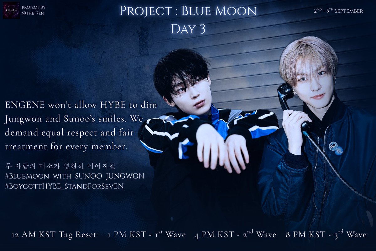The_7EN's tweet photo. ENGENE, It's 4PM KST, First Wave of the Project: Blue Moon, Day 3

ENGENE won’t allow HYBE to dim Jungwon and Sunoo’s smiles. We demand equal respect and fair treatment for every member.

두 사람의 미소가 영원히 이어지길
#BlueMoon_with_SUNOO_JUNGWON
#BoycottHYBE_StandForSevEN

— Disclaimer 

• These hashtags are meant for X (Twitter) trending only.
• Do NOT spam these tags on Instagram, TikTok, Weverse, YouTube, or any other platform.
• Do NOT use them under official ENHYPEN, EVAN, BELIFT, or HYBE official posts.