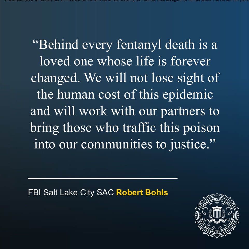  “Behind every fentanyl death is a loved one whose life is forever changed. We will not lose sight of the human cost of this epidemic and will work with our partners to bring those who traffic this poison into our communities to justice.” Special Agent in Charge Robert Bohls, FBI Salt Lake City