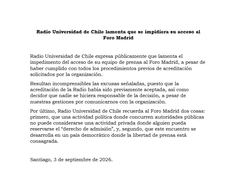 uchileradio's tweet photo. #COMUNICADO: Radio Universidad de Chile lamenta que se impidiera su acceso al Foro Madrid

Radio Universidad de Chile expresa públicamente que lamenta el impedimento del acceso de su equipo de Prensa al Foro Madrid, a pesar de haber cumplido con todos los procedimientos previos de acreditación solicitados por la organización.
Resultan incomprensibles las excusas señaladas, puesto que la acreditación de la Radio había sido previamente aceptada, así como decidor que nadie se hiciera responsable de la decisión, a pesar de nuestras gestiones por comunicarnos con la organización.

Por último, Radio Universidad de Chile recuerda al Foro Madrid dos cosas: primero, que una actividad política donde concurren autoridades públicas no puede considerarse una actividad privada donde alguien pueda reservarse el “derecho de admisión”, y, segundo, que este encuentro se desarrolla en un país democrático donde la libertad de prensa está consagrada.

Santiago, 3 de septiembre de 2026.