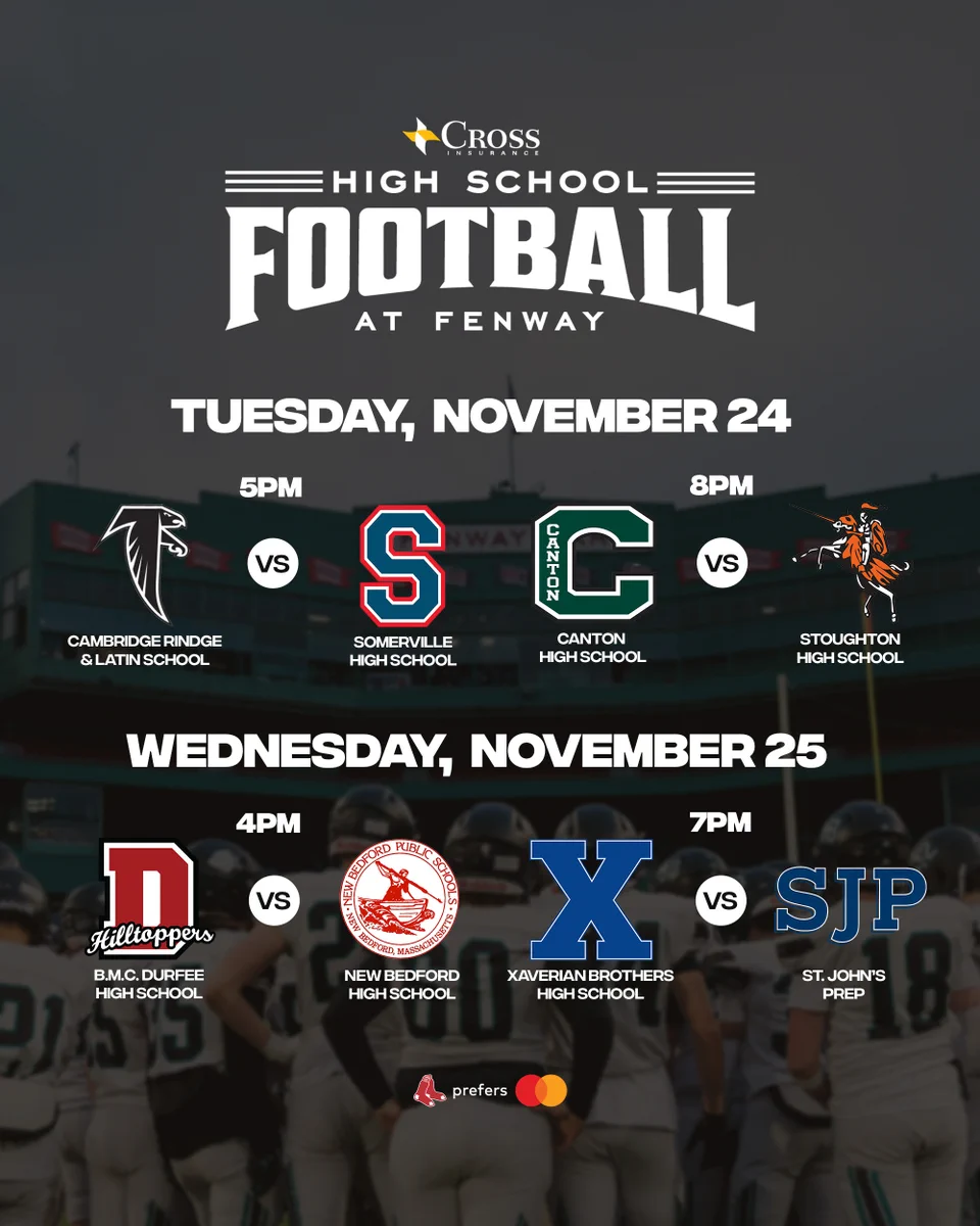 TEXT: High School Football at Fenway
Tuesday, November 24
5PM - Cambridge Rindge & Latin School vs. Somerville High School
8PM - Canton High School vs. Stoughton High School

Wednesday, November 25
4PM
B.M.C Durfee High School vs. New Bedford High School
7pm
Xaverian Brothers High School vs. St. John's Prep