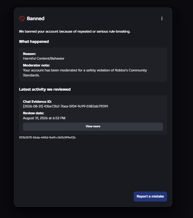 AAAAAAAA8v's tweet photo. On August 31st I was terminated from Roblox & have lost over $140,000 due to Roblox faulty AI Moderation.

I prompted twice in Roblox studio for a money system, received 2 Internal Errors, went AFK, and returned to my account falsely termed while on Roblox Studio.

I was termed for Harmful Content/Behavior and the "Evidence" given was a Chat Evidence ID: with 0 evidence provided.

I believe that I was termed for 0 reason and im looking for anyone that has this issue prior to me that was able to get a Manual Human Review or that has submitted a successful MIDR to Roblox.

I submitted an appeal to my termination but a lot of other players have stated that Roblox Moderation tends to ignore any emails or appeals sent via their Violations & Appeals Section (Talked about on DevForums & on X).

If anyone from the Roblox Moderation / Roblox Intern team can reach out to me and help out that would be great.

My Roblox username: xzyvyzx
My Roblox User ID: 7237358482
The images below provide the following:
- All Previous Violations
- Current Termination Message
- Current Appeal Message
- Chat Evidence ID
- Ban ID

Please if you do work for Roblox please reach out I would love to get a manual review over this as this is hurting me financially & mentally.
@Roblox @Roblox_RTC @robloxdevrel @roblox_jp @roblox_KOR @InsideRoblox @RobloxEspanol @RobloxDevRelES @Roblox_PTB @RobloxDevRelPTB @Roblox_FR @RobloxDevRelFR @Roblox_DE @RobloxDevRelDE @Roblox_TW
#roblox #robloxban #robloxterm #robloxsupport #robloxhelp #robloxmoderation #robloxintern #robloxworker