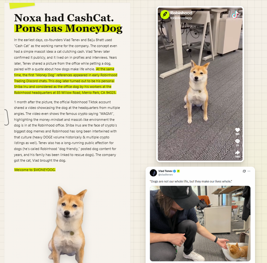 GemMinerXBT's tweet photo. Cashcat is crossing 300m and I found the perfect beta on Pons. Maybe beta is not the right word because it has a very strong lore itself. The ticker itself is the perfect beta though...

$MONEYDOG at 100k. Here is the thesis 📖✍️

Noxa had Cash Cat, Pons will have Money Dog. What makes the ticker good is the new Pons tech that has creator fees routered to holders. ETH is automatically airdropped to your wallet. So you're actually earning money for simply holding this dog, $MONEYDOG 🧠

Very clean branding and website too. I expect this to do numbers when the dogs start running on Pons. Good evm dev from the past running this.

https://t.co/i60X8vHkv8

0x8d8f709357203b4933Af3Ac410CC521C5680611f

Is it the OG ever deployed? There have been NOXA coins about this dog but they were never properly done/were farmed. It is however the OG on PONS with this name. Money Dog references started appearing in early Robinhood trading discords when people saw Vlad's dog for the first time. It's the perfect ticker, Also all the hype will be on Pons from here on and on their tech, so it's important to have it on this launchpad.

full lore:

In the earliest days, co-founders Vlad Tenev and Baiju Bhatt used “Cash Cat” as the working name for the company. The concept even had a simple mascot idea: a cat clutching cash. Vlad Tenev later confirmed it publicly, and it lived on in profiles and interviews. Years later, Tenev shared a picture from the office while petting a dog, paired with a quote about how dogs make life whole. At the same time, the first “Money Dog” references appeared in early Robinhood Trading Discord chats. This dog later turned out to be his personal Shiba Inu and considered as the office dog by his workers at the Robinhood headquarters at 85 Willow Road, Menlo Park, CA 94025.

1 month after the picture, the official Robinhood Tiktok account shared a video showcasing the dog at the headquarters from multiple angles. The video even shows the famous crypto saying “WAGMI”, highlighting the money-mindset and mascot-like environment the dog is in at the Robinhood office. Shiba Inus are the face of crypto’s biggest dog memes and Robinhood has long been intertwined with that culture (heavy DOGE volume historically & multiple crypto listings as well). Tenev also has a long-running public affection for dogs (he’s called Robinhood “dog friendly,” posted dog content for years, and his family has been linked to rescue dogs). The company got the cat, Vlad brought the dog.