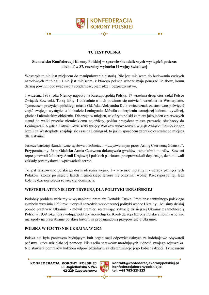 KoronyPolskiej's tweet photo. TU JEST POLSKA 

Stanowisko Konfederacji Korony Polskiej w sprawie skandalicznych wystąpień podczas obchodów 87. rocznicy wybuchu II wojny światowej

Westerplatte nie jest miejscem do manipulowania historią. Nie jest miejscem do budowania cudzych narodowych mitologii. I nie jest miejscem, z którego polskie władze mają pouczać Polaków, komu dzisiaj powinni oddawać swoją solidarność, pieniądze i bezpieczeństwo.

1 września 1939 roku Niemcy napadły na Rzeczpospolitą Polską. 17 września drugi cios zadał Polsce Związek Sowiecki. To są fakty. I dokładnie o nich powinno się mówić 1 września na Westerplatte. Tymczasem prezydent polskiego miasta Gdańska Aleksandra Dulkiewicz uznała za stosowne poświęcić część swojego wystąpienia blokadzie Leningradu. Mówiła o cierpieniu tamtejszej ludności cywilnej, głodzie i niemieckim oblężeniu. Dlaczego w miejscu, w którym polski żołnierz jako jeden z pierwszych stanął do walki przeciw niemieckiemu najeźdźcy, polska prezydent miasta prowadzi słuchaczy do Leningradu? A gdzie Katyń? Gdzie setki tysięcy Polaków wywożonych w głąb Związku Sowieckiego? Jeżeli na Westerplatte znajduje się czas na Leningrad, to jakim sposobem zabrakło centralnego miejsca dla Katynia?

Jeszcze bardziej skandaliczne są słowa o kobietach w „wyzwalanym przez Armię Czerwoną Gdańsku”. Przypominamy, że w Gdańsku Armia Czerwona dokonywała gwałtów, rabunków i mordów. Sowieci represjonowali żołnierzy Armii Krajowej i polskich patriotów, przeprowadzali deportacje, demontowali zakłady przemysłowe i wprowadzali terror.

To jest fałszowanie polskiego doświadczenia wojny. I - w sensie moralnym - zdrada pamięci tych Polaków, którzy po sześciu latach niemieckiego terroru nie otrzymali wolnej Rzeczypospolitej, lecz kolejne dziesięciolecia sowieckiej dominacji.

WESTERPLATTE NIE JEST TRYBUNĄ DLA POLITYKI UKRAIŃSKIEJ

Podobny problem widzimy w wystąpieniu premiera Donalda Tuska. Premier z centralnego polskiego symbolu września 1939 roku uczynił narzędzie współczesnej polityki wobec Ukrainy. „Musimy dzisiaj pomóc przetrwać Ukrainie” - mówił premier, zestawiając sytuację dzisiejszej Ukrainy z samotnością Polski w 1939 roku i przywołując politykę monachijską. Konfederacja Korony Polskiej mówi jasno: nie ma zgody na przerabianie polskiej historii na propagandową przypowieść o Ukrainie.

POLSKA W 1939 TO NIE UKRAINA W 2026

Polska nie była państwem budującym kult organizacji odpowiedzialnych za ludobójstwo obywateli państwa, które udzielało jej pomocy. Nie czciła sprawców mordujących ludność swojego sojusznika. Nie stawiała pomników ludziom odpowiedzialnym za eksterminację jego kobiet i dzieci. Tymczasem w relacjach polsko-ukraińskich istnieje historia, której Donald Tusk nie ma prawa wymazywać z Westerplatte. Jeszcze przed wybuchem wojny Organizacja Ukraińskich Nacjonalistów współpracowała w różnych formach z hitlerowskimi Niemcami. Ukraińscy nacjonaliści widzieli w III Rzeszy potencjalnego sojusznika w walce przeciw państwu polskiemu. We wrześniu i październiku 1939 roku dochodziło również do mordów na polskich cywilach, uchodźcach i żołnierzach. W 1941 roku radykalny nurt OUN przyjął elementy wprost zaczerpnięte z nazizmu: zasadę jednego narodu, jednej partii i jednego wodza, faszystowski salut oraz ideologię zawierającą elementy rasistowskie i antysemickie. Z tego środowiska wyrosła później organizacja odpowiedzialna za ludobójstwo Polaków na Wołyniu i w Małopolsce Wschodniej.

Dlatego premier Rzeczypospolitej, zanim z Westerplatte zacznie nauczać Polaków o obowiązkach wobec Ukrainy, powinien najpierw powiedzieć władzom Ukrainy: nie będzie polsko-ukraińskiego pojednania z Banderą i UPA na pomnikach.

WESTERPLATTE NIE MOŻE SŁUŻYĆ DO WYMIANY POLSKIEJ PAMIĘCI NA EUROPEJSKĄ NARRACJĘ

Konfederacja Korony Polskiej sprzeciwia się konsekwentnemu przekształcaniu polskiej pamięci historycznej w bezkształtną opowieść o „ofiarach wojny”, „cierpieniu wszystkich narodów” i kolejnych aktualnych celach politycznych. Wojna nie przyszła sama. Miała sprawców. 1 września przyszedł niemiecki najeźdźca. 17 września przyszedł najeźdźca sowiecki. Polacy byli mordowani przez Niemców. Polacy byli mordowani przez Sowietów. Polacy byli mordowani przez ukraińskich nacjonalistów z OUN-UPA. Nie pozwolimy wymazać żadnego z tych faktów dlatego, że dziś są dla któregoś rządu dyplomatycznie niewygodne.

WESTERPLATTE JEST POLSKIE.

KATYŃ JEST POLSKĄ RANĄ.

WOŁYŃ JEST POLSKĄ RANĄ.

PAMIĘĆ O OFIARACH NIE JEST WALUTĄ W POLITYCE ZAGRANICZNEJ.

KOMITET POLITYCZNY
KONFEDERACJI KORONY POLSKIEJ