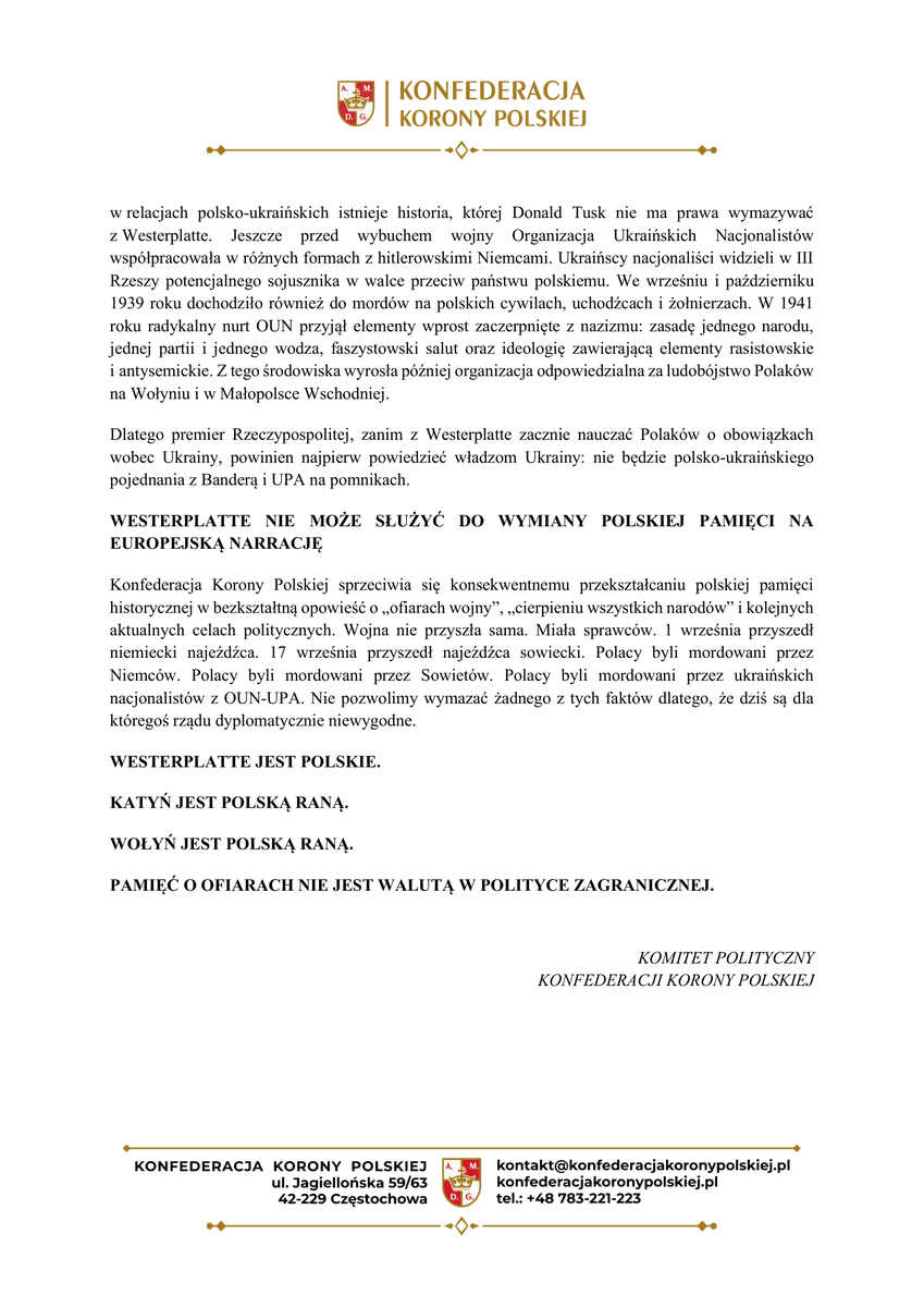 GrzegorzBraun_'s tweet photo. TU JEST POLSKA 

Stanowisko Konfederacji @KoronyPolskiej  w sprawie skandalicznych wystąpień podczas obchodów 87. rocznicy wybuchu II wojny światowej

Westerplatte nie jest miejscem do manipulowania historią. Nie jest miejscem do budowania cudzych narodowych mitologii. I nie jest miejscem, z którego polskie władze mają pouczać Polaków, komu dzisiaj powinni oddawać swoją solidarność, pieniądze i bezpieczeństwo.

1 września 1939 roku Niemcy napadły na Rzeczpospolitą Polską. 17 września drugi cios zadał Polsce Związek Sowiecki. To są fakty. I dokładnie o nich powinno się mówić 1 września na Westerplatte. Tymczasem prezydent polskiego miasta Gdańska Aleksandra Dulkiewicz uznała za stosowne poświęcić część swojego wystąpienia blokadzie Leningradu. Mówiła o cierpieniu tamtejszej ludności cywilnej, głodzie i niemieckim oblężeniu. Dlaczego w miejscu, w którym polski żołnierz jako jeden z pierwszych stanął do walki przeciw niemieckiemu najeźdźcy, polska prezydent miasta prowadzi słuchaczy do Leningradu? A gdzie Katyń? Gdzie setki tysięcy Polaków wywożonych w głąb Związku Sowieckiego? Jeżeli na Westerplatte znajduje się czas na Leningrad, to jakim sposobem zabrakło centralnego miejsca dla Katynia?

Jeszcze bardziej skandaliczne są słowa o kobietach w „wyzwalanym przez Armię Czerwoną Gdańsku”. Przypominamy, że w Gdańsku Armia Czerwona dokonywała gwałtów, rabunków i mordów. Sowieci represjonowali żołnierzy Armii Krajowej i polskich patriotów, przeprowadzali deportacje, demontowali zakłady przemysłowe i wprowadzali terror.

To jest fałszowanie polskiego doświadczenia wojny. I - w sensie moralnym - zdrada pamięci tych Polaków, którzy po sześciu latach niemieckiego terroru nie otrzymali wolnej Rzeczypospolitej, lecz kolejne dziesięciolecia sowieckiej dominacji.

WESTERPLATTE NIE JEST TRYBUNĄ DLA POLITYKI UKRAIŃSKIEJ

Podobny problem widzimy w wystąpieniu premiera Donalda Tuska. Premier z centralnego polskiego symbolu września 1939 roku uczynił narzędzie współczesnej polityki wobec Ukrainy. „Musimy dzisiaj pomóc przetrwać Ukrainie” - mówił premier, zestawiając sytuację dzisiejszej Ukrainy z samotnością Polski w 1939 roku i przywołując politykę monachijską. Konfederacja Korony Polskiej mówi jasno: nie ma zgody na przerabianie polskiej historii na propagandową przypowieść o Ukrainie.

POLSKA W 1939 TO NIE UKRAINA W 2026

Polska nie była państwem budującym kult organizacji odpowiedzialnych za ludobójstwo obywateli państwa, które udzielało jej pomocy. Nie czciła sprawców mordujących ludność swojego sojusznika. Nie stawiała pomników ludziom odpowiedzialnym za eksterminację jego kobiet i dzieci. Tymczasem w relacjach polsko-ukraińskich istnieje historia, której Donald Tusk nie ma prawa wymazywać z Westerplatte. Jeszcze przed wybuchem wojny Organizacja Ukraińskich Nacjonalistów współpracowała w różnych formach z hitlerowskimi Niemcami. Ukraińscy nacjonaliści widzieli w III Rzeszy potencjalnego sojusznika w walce przeciw państwu polskiemu. We wrześniu i październiku 1939 roku dochodziło również do mordów na polskich cywilach, uchodźcach i żołnierzach. W 1941 roku radykalny nurt OUN przyjął elementy wprost zaczerpnięte z nazizmu: zasadę jednego narodu, jednej partii i jednego wodza, faszystowski salut oraz ideologię zawierającą elementy rasistowskie i antysemickie. Z tego środowiska wyrosła później organizacja odpowiedzialna za ludobójstwo Polaków na Wołyniu i w Małopolsce Wschodniej.

Dlatego premier Rzeczypospolitej, zanim z Westerplatte zacznie nauczać Polaków o obowiązkach wobec Ukrainy, powinien najpierw powiedzieć władzom Ukrainy: nie będzie polsko-ukraińskiego pojednania z Banderą i UPA na pomnikach.

WESTERPLATTE NIE MOŻE SŁUŻYĆ DO WYMIANY POLSKIEJ PAMIĘCI NA EUROPEJSKĄ NARRACJĘ

Konfederacja Korony Polskiej sprzeciwia się konsekwentnemu przekształcaniu polskiej pamięci historycznej w bezkształtną opowieść o „ofiarach wojny”, „cierpieniu wszystkich narodów” i kolejnych aktualnych celach politycznych. Wojna nie przyszła sama. Miała sprawców. 1 września przyszedł niemiecki najeźdźca. 17 września przyszedł najeźdźca sowiecki. Polacy byli mordowani przez Niemców. Polacy byli mordowani przez Sowietów. Polacy byli mordowani przez ukraińskich nacjonalistów z OUN-UPA. Nie pozwolimy wymazać żadnego z tych faktów dlatego, że dziś są dla któregoś rządu dyplomatycznie niewygodne.

WESTERPLATTE JEST POLSKIE.

KATYŃ JEST POLSKĄ RANĄ.

WOŁYŃ JEST POLSKĄ RANĄ.

PAMIĘĆ O OFIARACH NIE JEST WALUTĄ W POLITYCE ZAGRANICZNEJ.

KOMITET POLITYCZNY
KONFEDERACJI KORONY POLSKIEJ