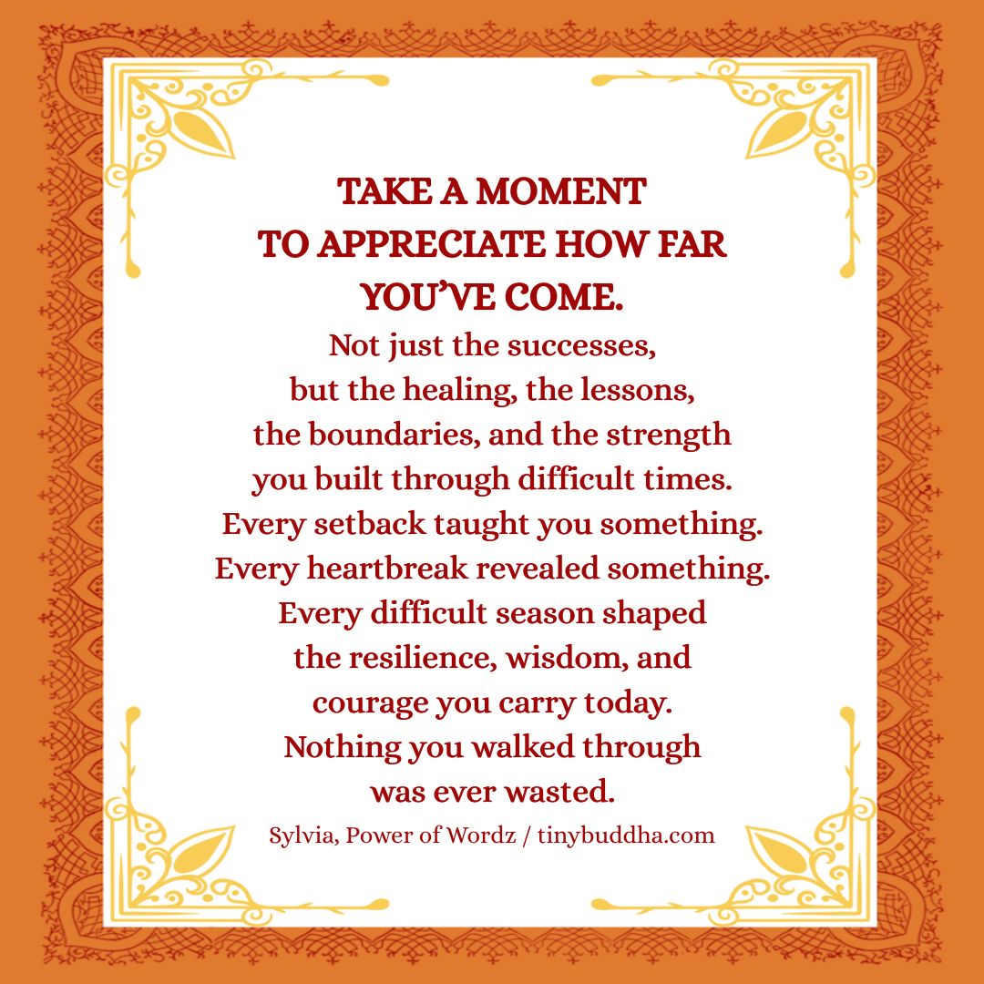 tinybuddha's tweet photo. Take a moment to appreciate how far you’ve come. Not just the successes, but the healing, the lessons, the boundaries, and the strength you built through difficult times. Every setback taught you something. Every heartbreak revealed something. Every difficult season shaped the resilience, wisdom, and courage you carry today. Nothing you walked through was ever wasted.
