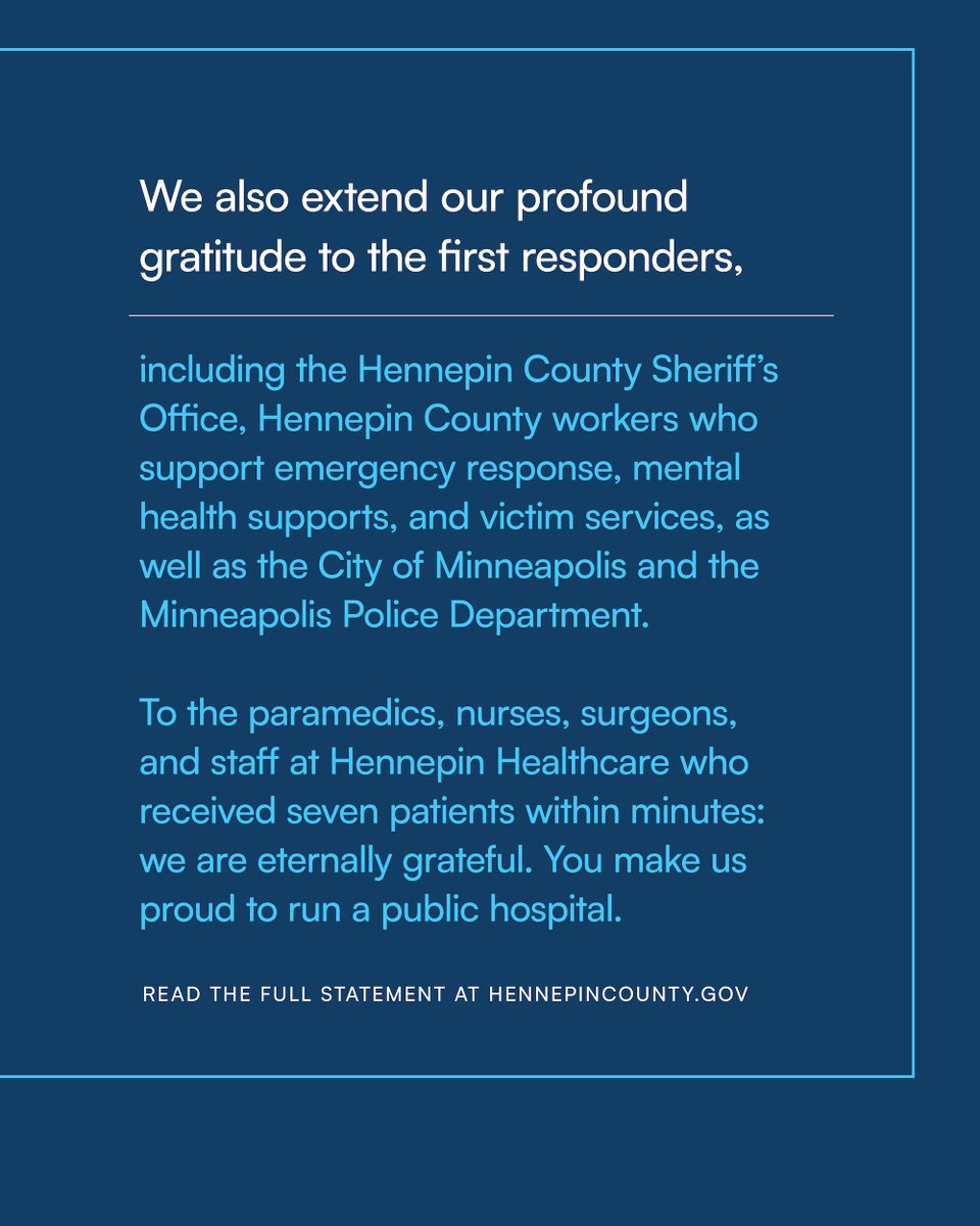 We also extend our profound gratitude to the first responders, including the Hennepin County Sheriff’s Office, Hennepin County workers who support emergency response, mental health supports, and victim services, as well as the City of Minneapolis and the Minneapolis Police Department. To the paramedics, nurses, surgeons, and staff at Hennepin Healthcare who received seven patients within minutes: we are eternally grateful. You make us proud to run a public hospital. Further details available at hennepincounty.gov.