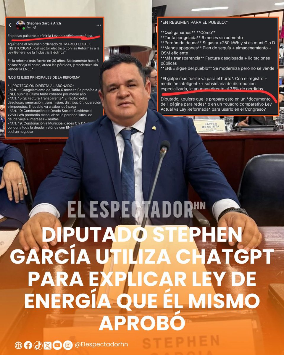 ElEspectadorHn's tweet photo. DIPUTADO STEPHEN GARCÍA UTILIZA CHATGPT PARA EXPLICAR LEY DE ENERGÍA QUE ÉL MISMO APROBÓ

El diputado por Islas de la Bahía, Stephen García, quedó en evidencia utilizando la herramienta de inteligencia artificial ChatGPT para responder y explicar a la población aspectos relacionados con la nueva Ley de Energía, recientemente aprobada por el Congreso Nacional.

En imágenes difundidas en redes sociales se observa al parlamentario recurriendo a ChatGPT para obtener información y respuestas sobre diferentes puntos de la normativa, en un intento por explicar a los ciudadanos los alcances de la legislación aprobada.

El hecho ha generado cuestionamientos, debido a que García participó como diputado en el proceso legislativo que culminó con la aprobación de la nueva ley, por lo que se esperaba que pudiera explicar de primera mano su contenido y las implicaciones de las disposiciones aprobadas.

La situación también ha provocado reacciones entre usuarios de redes sociales, quienes cuestionan que un congresista tenga que recurrir a una herramienta de inteligencia artificial para aclarar dudas sobre una ley que él mismo contribuyó a aprobar.