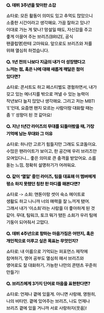 minnzz0x0's tweet photo. 라이즈 데뷔 3주년일문일답 #쇼타로

Q. 데뷔 3주년을 맞이한 소감
쇼타로: 모든 활동이 의미도 있고 추억도 많았으니 소중한 시간이라고 생각해요. 가끔 잘하고 있나? 이대로 가는 게 맞나? 망설일 때도, 자신감을 주고 좋게 이끌어 주는 브리즈(BRIIZE, 공식 팬클럽명)한테 고마워요. 앞으로도 브리즈와 저를 위해 열심히 하겠습니다.

Q. 1년 전의 나보다 지금의 내가 더 성장했다고 느끼는 점, 혹은 나에 대해 새롭게 깨달은 점이 있다면?
쇼타로: 콘서트도 하고 페스티벌도 경험하면서, 내가 갖고 있는 에너지를 밖으로 꺼낼 수 있는 능력이 작년보다 늘지 않았나 생각해요. 그리고 저는 MBTI ‘E’인데, 요즘엔 왠지 모르는 사람이랑 대화할 때는 좀 ‘I’ 성향이 된 것 같아요!

Q. 지난 1년간 라이즈의 무대를 되돌아봤을 때, 가장 기억에 남는 무대와 그 이유
쇼타로: 하나만 고르기 힘들지만 그래도 도쿄돔이요. 수많은 팬라이트가 보이고, 한 공간에 우리 브리즈만 모여있다니… 좋은 의미로 큰 충격을 받았어요. 소름 돋는 느낌, 정확히 설명하기가 어려워요.

Q. 같이 ‘열일’ 중인 라이즈, 팀을 대표해 이 멤버에게 평소 하지 못했던 칭찬 한 마디를 해본다면?
쇼타로 -> 소희: 앤톤이랑 셋이 숙소 메이트로 생활도 하고 나니까 너의 매력을 잘 느끼게 됐어. 그래서 내가 ‘이소희’라는 사람을 더 좋아하게 된 것 같아. 무대, 팀워크, 토크 뭐가 됐든 소희가 우리 팀에 기둥이 되어줘서 고맙다.

Q. 데뷔 4주년으로 향하는 마음가짐은 어떤지, 혹은 개인적으로 이루고 싶은 목표는 무엇인지?
쇼타로: 내 이름으로 기억되는 퍼포먼스 제작에 참여하기, 영어 공부도 열심히 해서 브리즈와 영어로도 잘 대화하기, 가능한 나만의 콘텐츠 꾸준히 만들기!

Q. 브리즈에게 3가지 단어로 마음을 표현한다면?
쇼타로: 언제나 곁에 있을게. 아니면 사랑해, 영원히, 나의 비타민. 곁에 있어주는 브리즈, 나도 언제나 브리즈 곁에 있을 거니까 서로 사랑하자(웃음)!