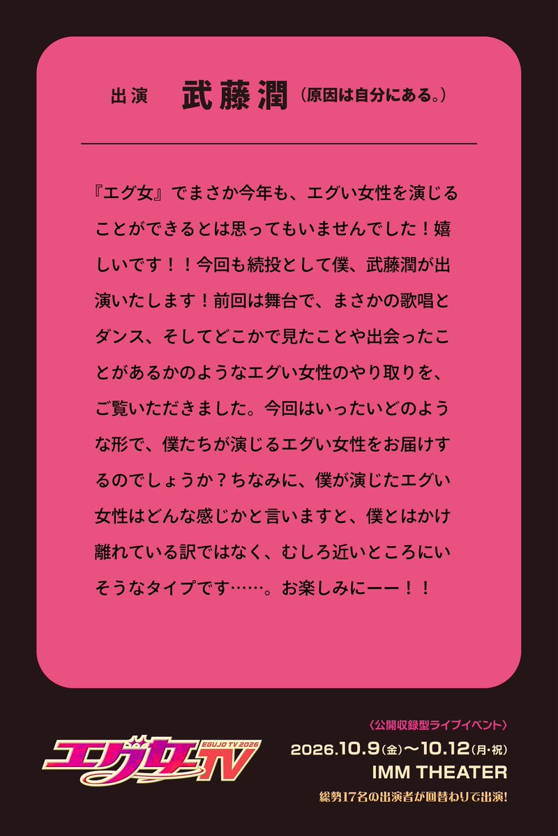 egujo_official's tweet photo. 『#エグ女TV2026』 📺

⌢⌢ ⊹ ⪩⪨ ⊹ ⪩⪨ ⊹ ⌢⌢

        出演 #武藤潤
(#原因は自分にある。)
         コメント🫧

⌢⌢ ⊹ ⪩⪨ ⊹ ⪩⪨ ⊹ ⌢⌢

『エグ女』でまさか今年も、エグい女性を演じることができるとは思ってもいませんでした！嬉しいです！！今回も続投として僕、武藤潤が出演いたします！前回は舞台で、まさかの歌唱とダンス、そしてどこかで見たことや出会ったことがあるかのようなエグい女性のやり取りを、ご覧いただきました。今回はいったいどのような形で、僕たちが演じるエグい女性をお届けするのでしょうか？ちなみに、僕が演じたエグい女性はどんな感じかと言いますと、僕とはかけ離れている訳ではなく、むしろ近いところにいそうなタイプです……。お楽しみにーー！！

━━━━━━━━━━━━━

≪ 公開収録型ライブイベント≫
📅10/09(金)〜10/12(月・祝)
📍IMM THEATER

明日9/05(土)12:00より
公式サイト先行開始🎟️

🔻お申込みはこちら
https://t.co/g563Akk2bz

🔗公式HP
https://t.co/oRDtF3N1Ec

#エグ女 #エグ女TV