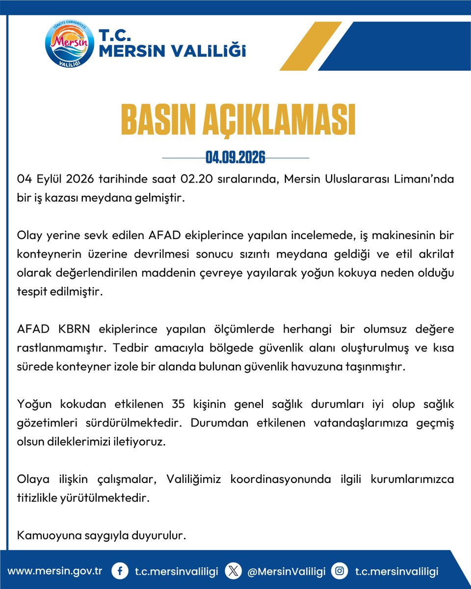 MersinValiligi's tweet photo. BASIN AÇIKLAMASI
04.09.2026

04 Eylül 2026 tarihinde saat 02.20 sıralarında, Mersin Uluslararası Limanı’nda bir iş kazası meydana gelmiştir.

Olay yerine sevk edilen AFAD ekiplerince yapılan incelemede, iş makinesinin bir konteynerin üzerine devrilmesi sonucu sızıntı meydana geldiği ve etil akrilat olarak değerlendirilen maddenin çevreye yayılarak yoğun kokuya neden olduğu tespit edilmiştir.

AFAD KBRN ekiplerince yapılan ölçümlerde herhangi bir olumsuz değere rastlanmamıştır. Tedbir amacıyla bölgede güvenlik alanı oluşturulmuş ve kısa sürede konteyner izole bir alanda bulunan güvenlik havuzuna taşınmıştır.

Yoğun kokudan etkilenen 35 kişinin genel sağlık durumları iyi olup sağlık gözetimleri sürdürülmektedir. Durumdan etkilenen vatandaşlarımıza geçmiş olsun dileklerimizi iletiyoruz.

Olaya ilişkin çalışmalar, Valiliğimiz koordinasyonunda ilgili kurumlarımızca titizlikle yürütülmektedir.

Kamuoyuna saygıyla duyurulur.