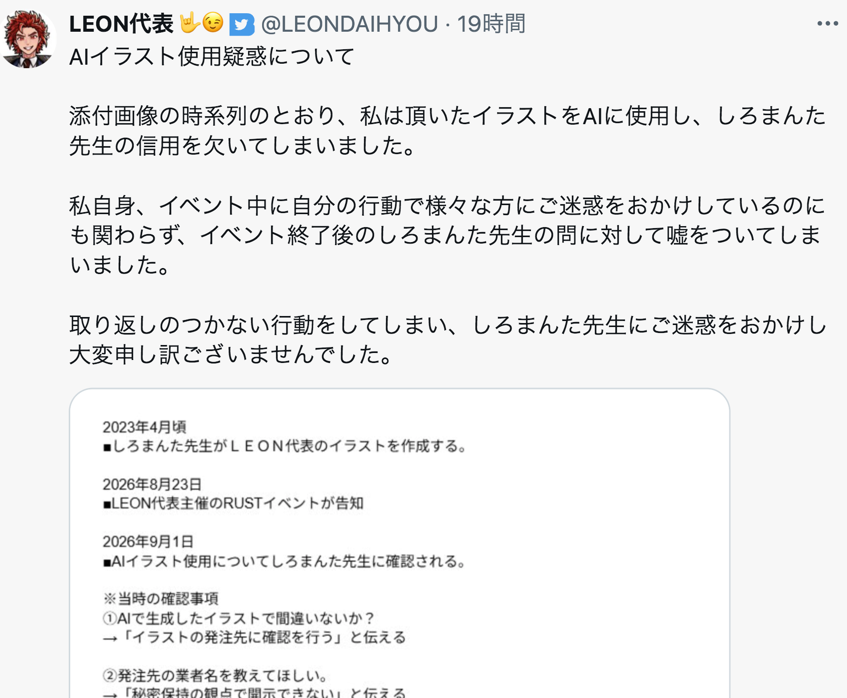 aigare01's tweet photo. 【悲報】無断で漫画家の絵から別のイラストをAI生成
ゲーム配信者「LEON代表(登録者数10万人)」が、
サバイバルゲーム『RUST』のPVPイベントを開催する際、
以前、漫画家から提供してもらったイラストを
無断で用いて別のイラスト(ロゴ等)をAI生成。

その件について漫画家本人から追及されると、
「自分は知らない」
「発注されたもの」
「発注先に確認する」
「秘密保持の観点から業者は開示できない」
などと説明し続けていたものの、
最��的には自身が行っていたことを認め、謝罪
現在は活動を自粛している。

漫画家側が問題視しているのは、
AIを使われたこと以上に、
追及された際に嘘を重ね続けられたこと。
「AIを使われたことより、嘘をつかれたことが悲しくて容認できない」
とのこと。

ほんまにクズすぎる。
もう二度と戻ってくるな……と言ったところで
こういう奴って信者が擁護するから
どうせまた戻ってくるんだよなあ