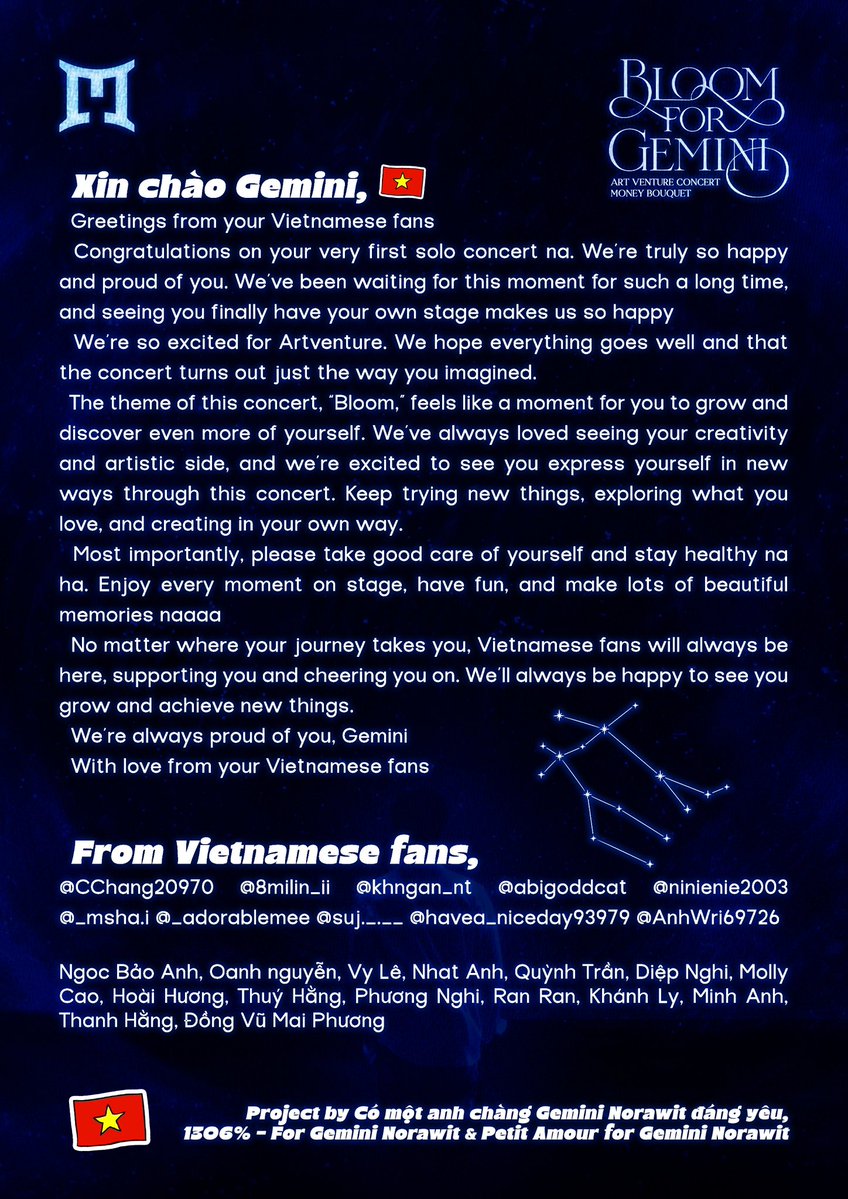 CChang20970's tweet photo. 𝐌𝐎𝐍𝐄𝐘 𝐁𝐎𝐔𝐐𝐔𝐄𝐓 𝐟𝐨𝐫 𝐆𝐄𝐌𝐈𝐍𝐈'𝐒 𝐀𝐑𝐓𝐕𝐄𝐍𝐓𝐔𝐑𝐄 𝐂𝐎𝐍𝐂𝐄𝐑𝐓 𝐅𝐑𝐎𝐌 𝐕𝐈𝐄𝐓𝐍𝐀𝐌𝐄𝐒𝐄 𝐅𝐀𝐍𝐒 🌸🇻🇳🇻🇳🇻🇳

Xin chào Gemini,

Greetings from your Vietnamese fans 🇻🇳

Congratulations on your very first solo concert na. We’re truly so happy and proud of you. We’ve been waiting for this moment for such a long time, and seeing you finally have your own stage makes us so happy 🥰

We’re so excited for Artventure. We hope everything goes well and that the concert turns out just the way you imagined.

The theme of this concert, “Bloom,” feels like a moment for you to grow and discover even more of yourself. We’ve always loved seeing your creativity and artistic side, and we’re excited to see you express yourself in new ways through this concert. Keep trying new things, exploring what you love, and creating in your own way.

Most importantly, please take good care of yourself and stay healthy na ha. Enjoy every moment on stage, have fun, and make lots of beautiful memories naaaa ❤️

No matter where your journey takes you, Vietnamese fans will always be here, supporting you and cheering you on. We’ll always be happy to see you grow and achieve new things.

We’re always proud of you, Gemini

With love from your Vietnamese fans 🇻🇳

@CChang20970 @8milin_ii @khngan_nt @abigoddcat @ninienie2003 @_msha.i @_adorablemee @suj._.__ @havea_niceday93979 @AnhWri69726 @HeidiCao6  @Chub9171 Ngoc Bảo Anh, Oanh nguyễn, Vy Lê, Nhat Anh, Quỳnh Trần, Diệp Nghi, Molly Cao, Hoài Hương, Thuý Hằng, Phương Nghi, Ran Ran, Khánh Ly, Minh Anh, Thanh Hằng, Đồng Vũ Mai Phương

Thank you so much all the donors for making it happen, love na ha 😘😘😘

#GeminiConcert
#GeminiConcertD1 
#Gemini_NT #เจมีไนน์ @gemini_ti