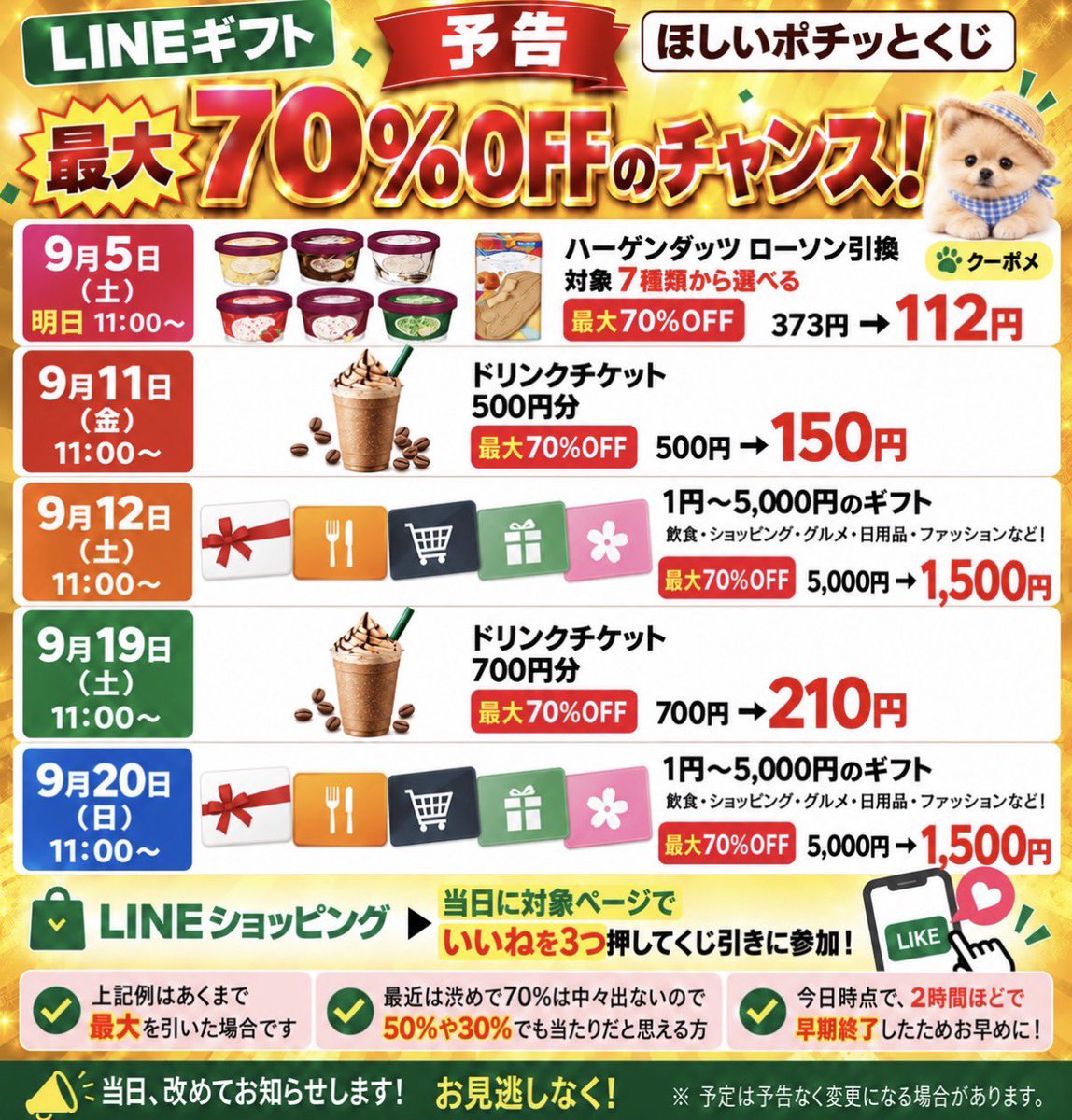 kupome_kpm's tweet photo. 【今後の予定】
ほしいポチッとくじ　

スタバドリンクチケットやギフトが破格
最大70%OFFになるチャンス✨

最大例
スタバ
500円分→１５０円😳

スシローやガストなど5,000円以下のギフト
5,000円→１,５００円🫪

日程
■ 9月5日（土）明日　11:00〜
ハーゲンダッツLAWSON
------------------------------
■ 9月11日（金）11:00〜
スタバ ドリンクチケット500円分
------------------------------
■ 9月12日（土）11:00〜
1円〜5,000円のギフト
------------------------------
■ 9月19日（土）11:00〜
スタバ ドリンクチケット700円分
------------------------------
■ 9月20日（日）11:00〜
 1円〜5,000円のギフト

当日に対象のLINE→ショッピング

いいねを3つ押してくじ引きに参加✨

※上記例はあくまで最大を引いた場合
最近は渋めで70%は中々出ないので
50%や30%でも当たりだと思える方

今日は
→2時間ほどで早期終了してるため
参加したいフォロワーさんは上記日程を要チェック✅
ポチッとするだけなので、お早めに！

当日、改めてお知らせします📣
ぜひお見逃しなく🦮

予定は予告なく変更になる場合があります。