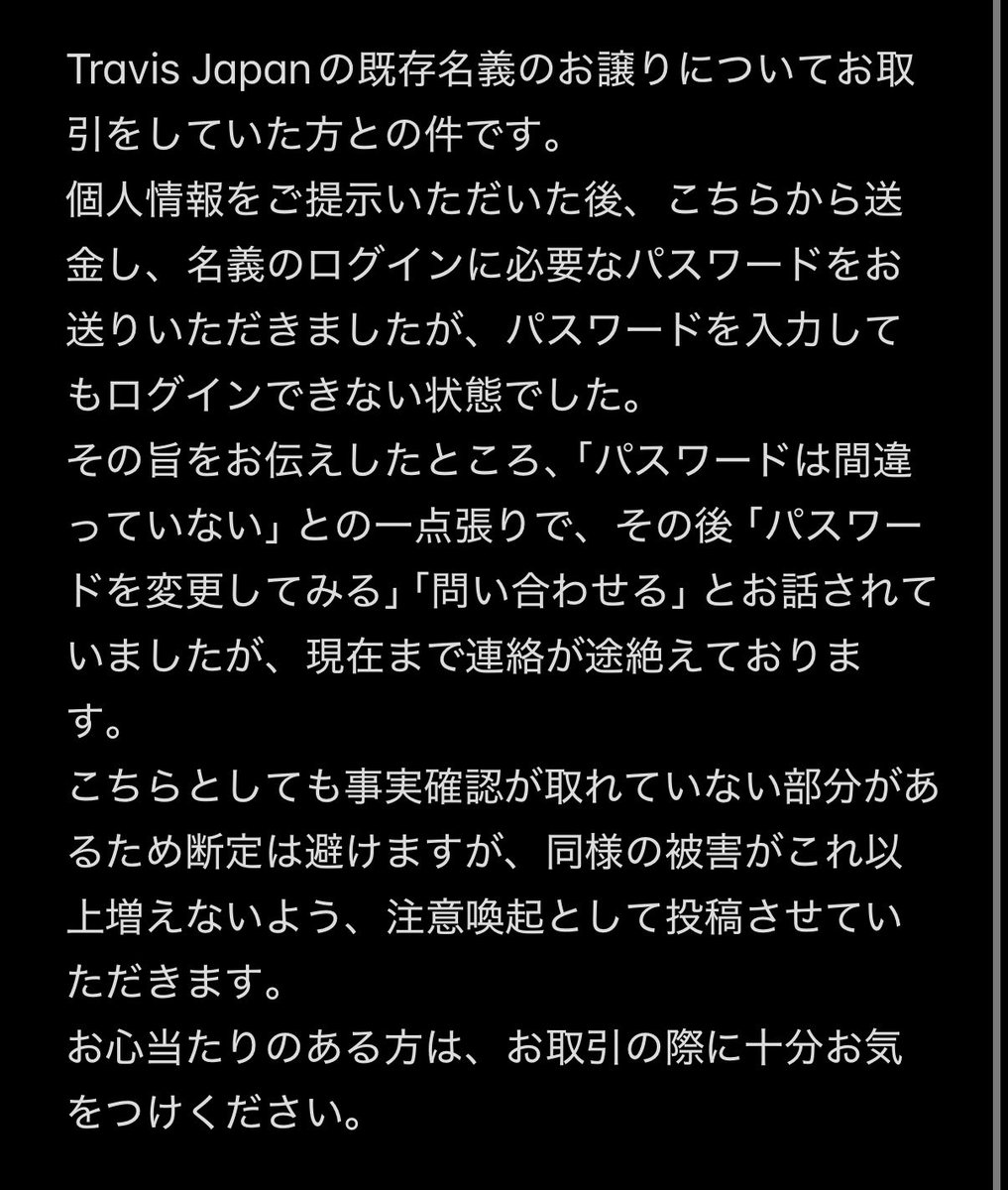 kzy___o0o's tweet photo. 【注意喚起】

@torihiki___ren2  

TravisJapanの名義買取についてです。
同様の手口で他gでも被害者出ております。
被害がこれ以上増えないよう、注意喚起として投稿させていただきます。
お心当たりのある方は、お取引の際に十分お気をつけください。
 #注意喚起  #名義買取  #名義交換 https://t.co/RdeKAOdple