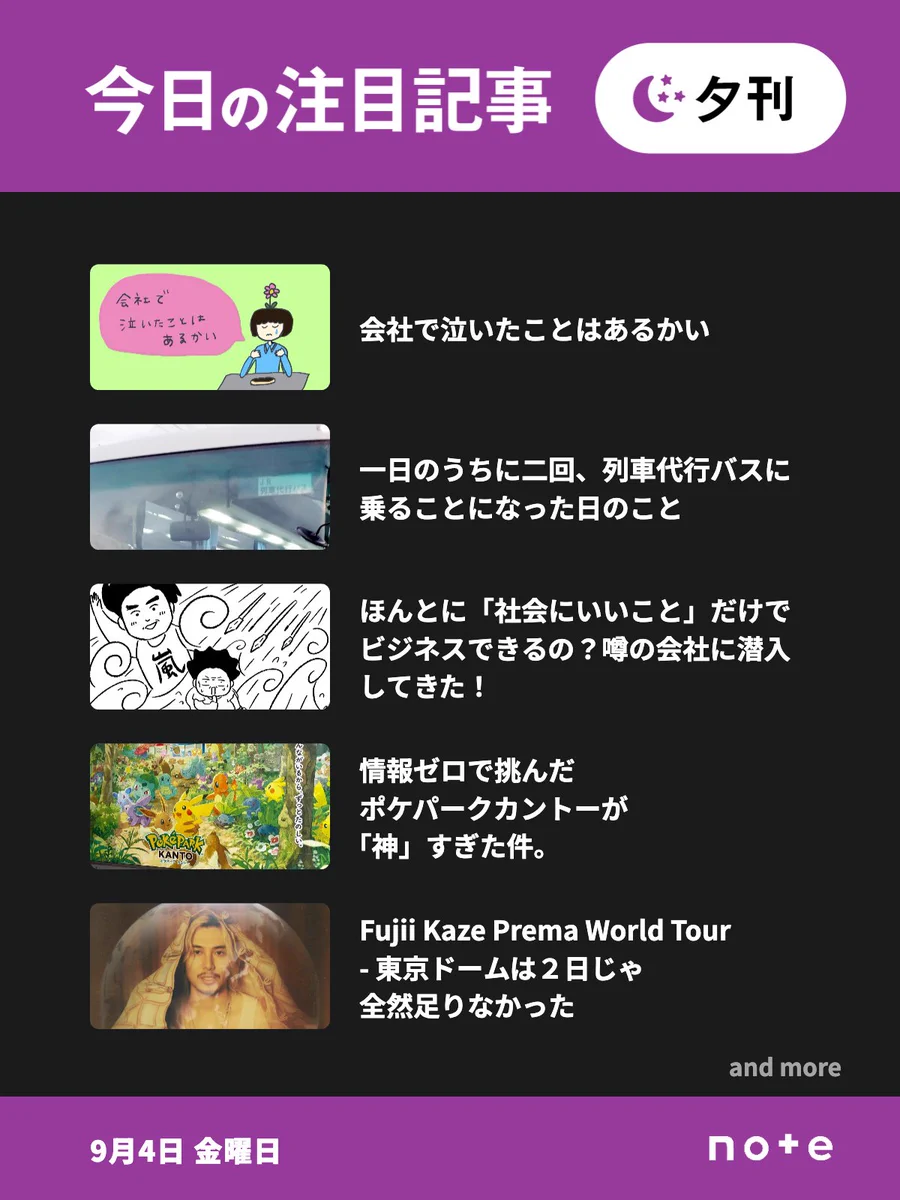 noteの「今日の注目記事 夕刊」（9月4日 金曜日）のお知らせ画像。5記事分のサムネイル画像とタイトルが並んでいる。1記事目、会社で泣いたことはあるかい。2記事目、一日のうちに二回、列車代行バスに乗ることになった日のこと。3記事目、ほんとに「社会にいいこと」だけでビジネスできるの？噂の会社に潜入してきた！。4記事目、情報ゼロで挑んだポケパークカントーが「神」すぎた件。5記事目、Fujii Kaze Prema World Tour - 東京ドームは２日じゃ全然足りなかった。「and more」の表記。