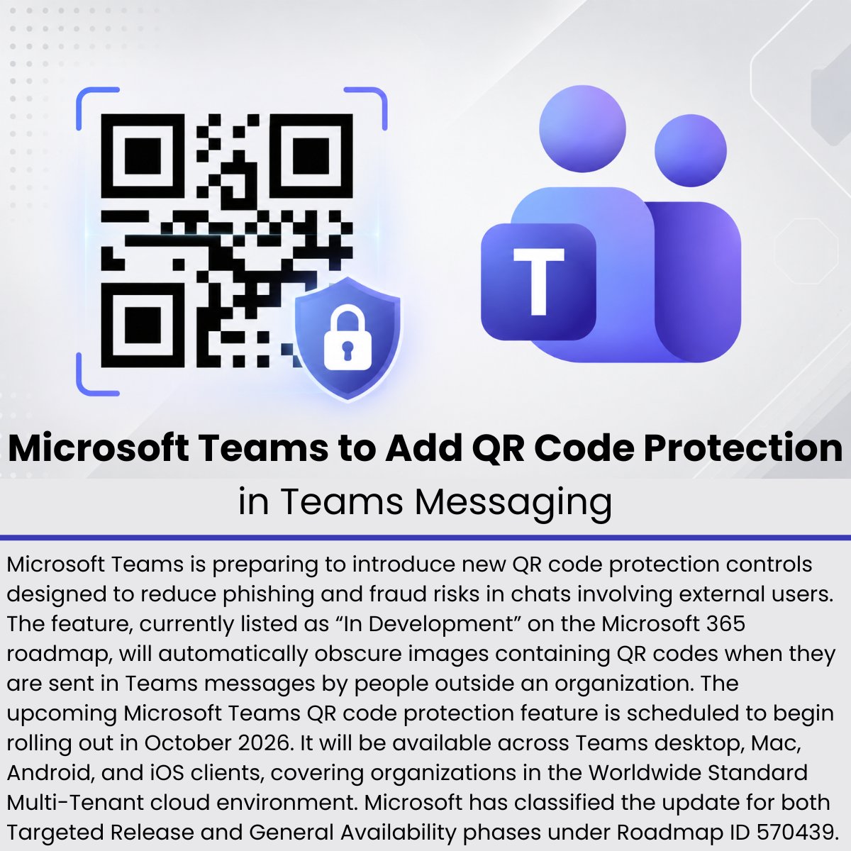 The_Cyber_News's tweet photo. Microsoft Teams to Add QR Code Protection in Teams Messaging 

Source: https://t.co/VMUYnPGEs3

Microsoft Teams is preparing to introduce new QR code protection controls designed to reduce phishing and fraud risks in chats involving external users. The feature, currently listed as “In Development” on the Microsoft 365 roadmap, will automatically obscure images containing QR codes when they are sent in Teams messages by people outside an organization.

The upcoming Microsoft Teams QR code protection feature is scheduled to begin rolling out in October 2026. It will be available across Teams desktop, Mac, Android, and iOS clients, covering organizations in the Worldwide Standard Multi-Tenant cloud environment. Microsoft has classified the update for both Targeted Release and General Availability phases under Roadmap ID 570439.

#cybersecuritynews